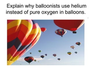 Explain why balloonists use helium instead of pure oxygen in balloons.  