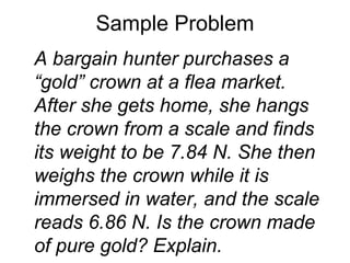 Sample Problem A bargain hunter purchases a “gold” crown at a flea market. After she gets home, she hangs the crown from a scale and finds its weight to be 7.84 N. She then weighs the crown while it is immersed in water, and the scale reads 6.86 N. Is the crown made of pure gold? Explain. 