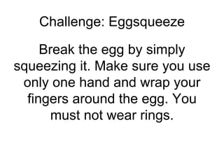 Challenge: Eggsqueeze Break the egg by simply squeezing it. Make sure you use only one hand and wrap your fingers around the egg. You must not wear rings. 