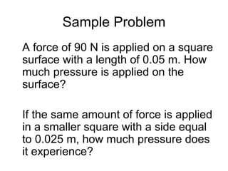 Sample Problem A force of 90 N is applied on a square surface with a length of 0.05 m. How much pressure is applied on the surface? If the same amount of force is applied in a smaller square with a side equal to 0.025 m, how much pressure does it experience? 