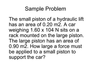 Sample Problem The small piston of a hydraulic lift has an area of 0.20 m2. A car weighing 1.60 x 104 N sits on a rack mounted on the large piston. The large piston has an area of 0.90 m2. How large a force must be applied to a small piston to support the car? 