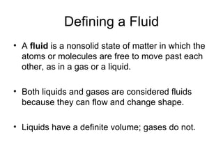 Defining a Fluid A  fluid  is a nonsolid state of matter in which the atoms or molecules are free to move past each other, as in a gas or a liquid. Both liquids and gases are considered fluids because they can flow and change shape. Liquids have a definite volume; gases do not. 