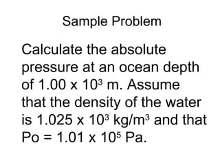 Sample Problem Calculate the absolute pressure at an ocean depth of 1.00 x 10 3  m. Assume that the density of the water is 1.025 x 10 3  kg/m 3  and that Po = 1.01 x 10 5  Pa. 