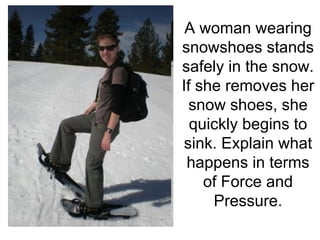A woman wearing snowshoes stands safely in the snow. If she removes her snow shoes, she quickly begins to sink. Explain what happens in terms of Force and Pressure. 