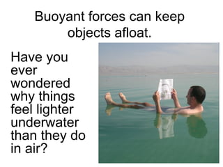Buoyant forces can keep objects afloat. Have you ever wondered why things feel lighter underwater than they do in air? 