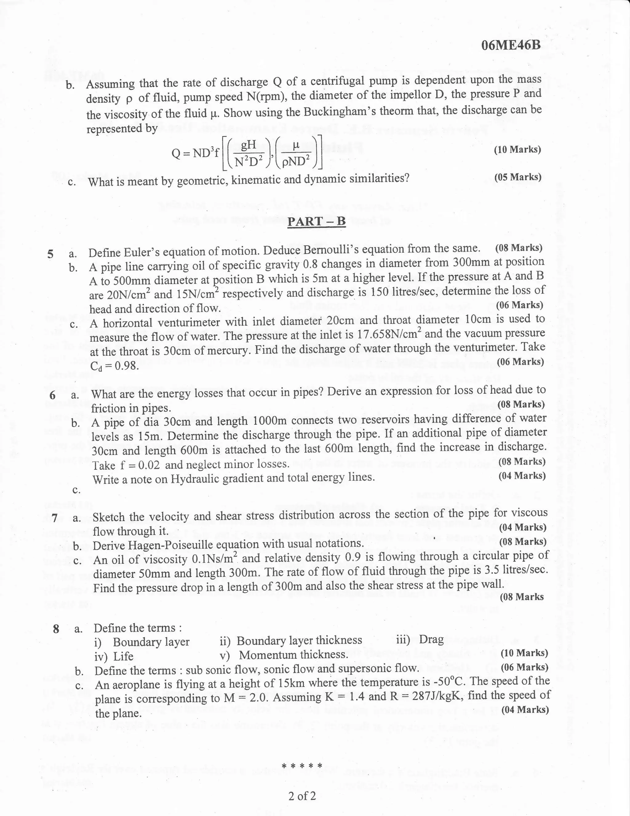 O6ME46B


            Assuming that the rate of discharge Q of a centrifugal pump is dependent upon the
                                                                                                  mass

            density f of fluid, pump speed N(rp*), the diameter of the impellor  D, the pressure P and
                                                                                       discharge can be
            the viscosity of the fluid p. Show using the Buckingham's theorm that, the
            represented bY

                             Q=ND3f[(#}[#)]                                                     (loMarks)


      c.    what is meant by geometric, kinematic and dynamic similarities?
                                                                                                (05 Marks)




                                                     PART _ B

            Define Euler's equation of motion. Deduce Bemoulli's equation from the same.
                                                                                              (08 Marks)
54.
      b.    A pipe line carrying oil of specific gravity 0.8 changes in diameter from 300mm at position
            A io 500mm diameter at poiition B which is 5m at a higher level. If the pressure at A and B
                                                                                                  loss of
            are 20N/cm2 and 15N/.*) ,.rp."tively and discharge is 150 litreslsec, determine the
                                                                                              (06 Marks)
            head and direction of flow.
            A horizontal venturimeter with inlet diameter 20cm and throat diameter 10cm is used to
                                                                                                pressure
            measure the flow of water. The pressure at the inlet is 17.658N/cm2 and the vacuum
                                                                                                    Take
            at the throat is 30cm of mercury. Find the discharge of water through the venturimeter-
                                                                                                 (06 Marks)
            Ca   = 0.98.

6 a.        What are the energy losses that occur in pipes? Derive an expression for loss of head due to
            friction in pipes.                                                                (08 Marks)

      b.    A pipe of dia 30cm and length 1000m connects two reseryoirs having difference of water
            levels as l5m. Determine the discharge through the pipe. If an additional pipe of diameter
            30cm and length 600m is attached to the last 600m length, find the increase in discharge'
                                                                                               (08 Marks)
            Take f = 0.02 and neglect minor losses.
                                                                                               (04 Marks)
            Write a note on Hydraulic gradient and total energy lines.
      c.

       a.    Sketch the velocity and shear stress distribution across the section   of the pipe for viscous
             flow through it.                                                                         Marks)
                                                                                                 (04

             Derive Hagen-Poiseuille equation with usual notations.
                                                                                                  (08 Marks)
      b.
      c.     An oil of viscosity O.lNslm2 and relative density 0.9 is flowing through     a circularpipe of
             diameter 50mm and length 300m. The rate of flow of fluid through the pipe is 3.5 litres/sec.
             Find the pressure drop in a length of 300m and also the shear stress at the pipe wall'
                                                                                                 (0S lVlarks



8 a.         Define the terms :
             i) Boundary layer         ii) Boundary layer thickness iii)        Drag
             iv) Life                  v)  Momentum thickness.                                (10 Marks)

       b.    Define the terms : sub sonic flow, sonic flow and supersonic flow'               (06 Marks)

       c.    An aeroplane is flying at a height of 15km where the temperature is -50oC. The speed of the
             plane is cott".pot ding to M : 2.0. Assuming K
                                                               : 1.4 and R : 287JkgK, find the speed of
                                                                                                 (04 Marks)
             the plane.




                                                    {.**:t*

                                                     2 of2
 