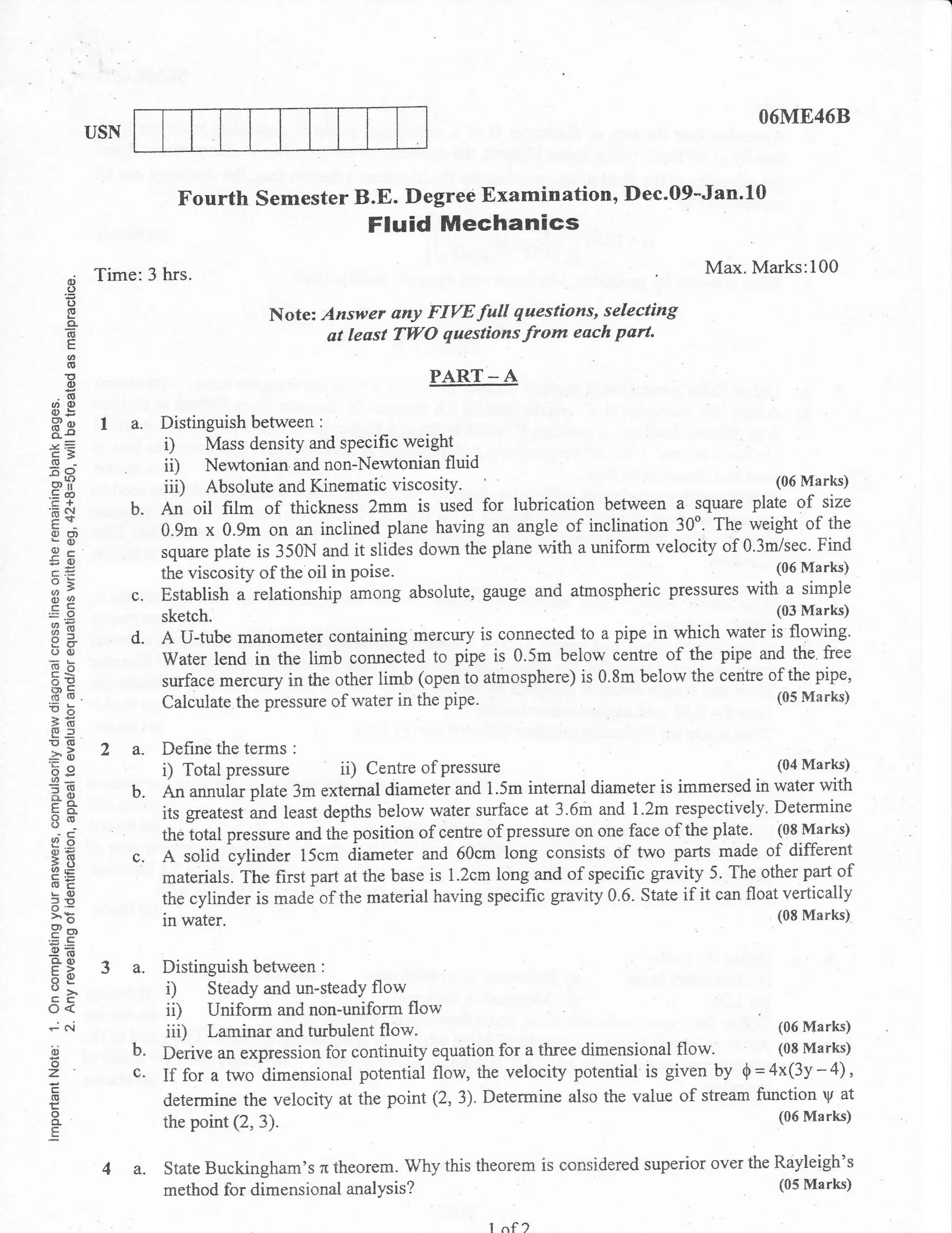 O6ME46B
           USN


                         Fourth Semester B.E. Degree Examination, Dec.09-Jan.10
                                                    Fluid Mechanics
           Time:3 hrs.                                                                             Max. Marks:100
      o
      o
      ()
     oE                               Note: Answer any FIVE full questions, selecting
     6
      E
                                             at least TWO questionsfrom each part.
     o
     o
     E
     (,                                                     PART      -A
 .o
u, 0)
 o .:=
 Pe
 o-s
            la.        Distinguish between :
.v.Z
 E3                     D Mass density and sPecific weight
 (g
60                      ii) Newtonian and non-Newtonian fluid
srf
,=
 co                     iii) Absolute and Kinematic viscosity.                                          (06 Marks)

'E$               b.   An oil fi}m of thickness 2mm is used for lubrication      between a square plate of size
 E-
 oo)
 Lo                    0.9m x 0.9m on an inclined plane having an angle of inclination 30o. The weight of the
 o-
!g                     square plate is 350N and it slides down the plane with a uniform velocity of 0.3mlsec. Find
 o=                    the viscosity of the oil in poise.                                               (06 Marks)

 oq               c.   Establish a relationship among absolute, gauge and atmospheric pressures with a simple
.=O
                       sketch'                                                                               (03 Marks)
BE
p+                d.   A U-tube manometer containing mercury is connected to a pipe in which water is flowing.
oo
-oh                    Water lend in the limb connected to pipe is 0.5m below centre of the pipe and the. free
c<
oE                     surface mercury in the other lirnb (open to atmosphere) is 0.8m below the centre of the pipe,
H'K                                                                                                           (05 Marks)
1,b                    Calculate the pressure of water in the pipe.
56
Sf,
E(o
aB
'3e
            2a.        Define the terms :
o_                     i) Total pressure ii) Centre of pressure                                               (04 Marks)

=(5               b.   An annuiar plate 3m extemal diameter and 1.5m intemal diameter is immersed in water with
Fo-
=d,
CO
8N                     its gteatest and least depths below water surface at 3.6m and 1.2m respectively. Determine
 -e-
9E                     theiotal pressure and 1}1g position of centre of pressure on one face of the plate. (08tlarks)
o=
;E                c.   A solid tylinder 15cm diameter and 60cm long consists of two parts made of diflerent
aLc                    materials. The first part at the base is 1.2cm long and of specific gravity 5. The other part of
                       the cylinder is made of the material having specific gravity 0.6. State if it can float vertically
LO
5'E
o'-
>E                     in water.                                                                              (08 Marks)
Por
:(E
ao)
F>
59                a.   Distinguish betw'een :
cc                      i) Steady and un-steady flow
o<                      i0 Uniform and non-uniform flow
-Fi                     iii) Laminar and turbulent flow.                                                  (06 Marks)

3'                b.   Derive an expression for continuity equation for a three dimensional flow.         (08 Marks)
o
z                 c.   If for a two dimensional potential flow, the velocity   potential is given by 0 = 4x(3y - 4) ,
(U
E                      determine the velocity at the point (2,3). Determine also the value of stream function y at
o                                                                                                         (06 Marks)
n                      the point (2, 3).
E


                  a.   State Buckingham's   theorem. Why this theorem is considered superior over the Rayleigh's
                                             r
                       method for dimensional analysis?                                               (05 Marks)


                                                                      I nf )
 
