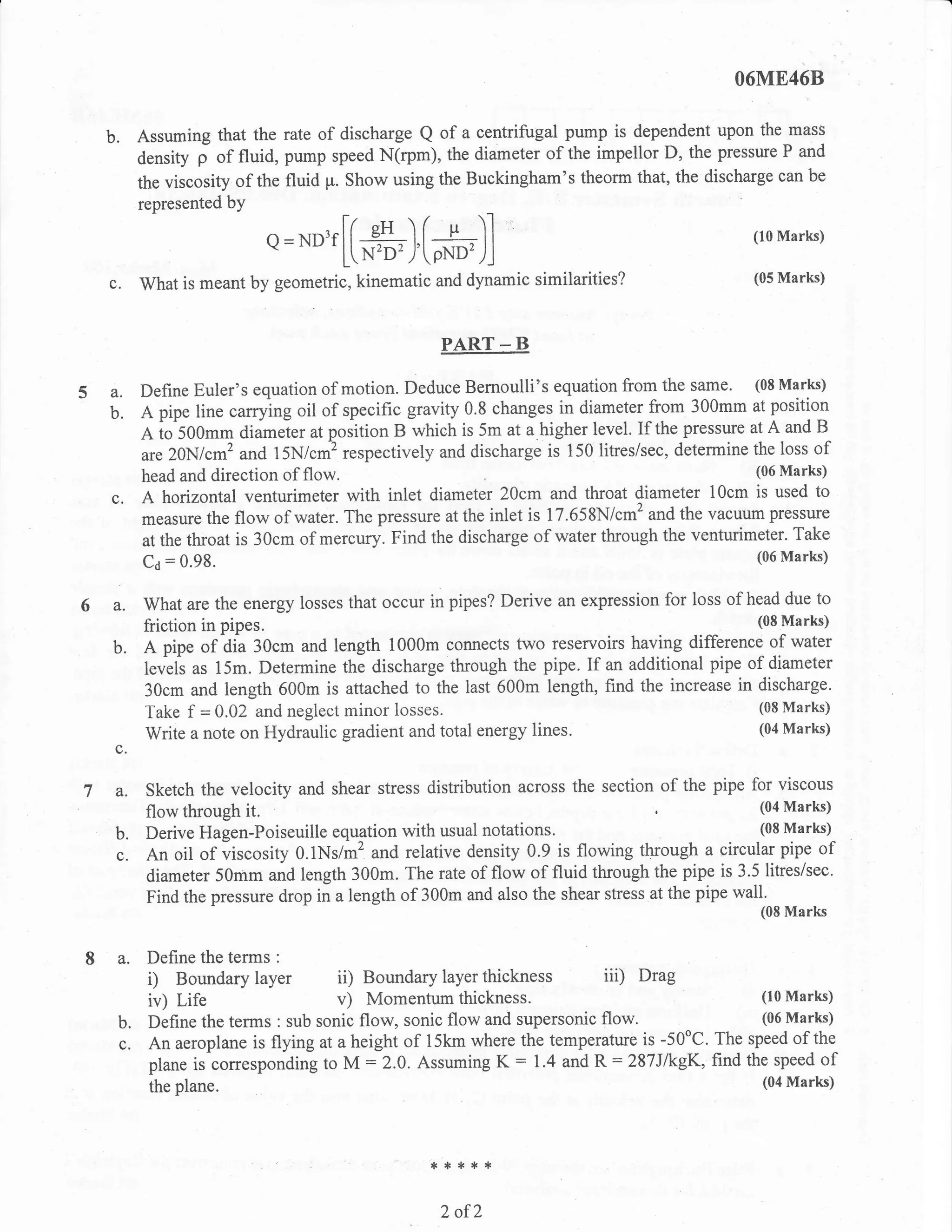 O6ME46B


  b.   Assuming that the rate of discharge Q of a centrifugal pump is dependent upon the-mass
       density j of fluid, pump speed N(rpm), the diameter of the impellor D, the pressue P and
       the viscosity of the fluid p. Show using the Buckingham's theorm that, the discharge can be
       represented bY

                            Q=ND3f[[#),[ffi_)]                                              (10 Marks)


  c.   What is meant by geometric, kinematic and dynamic similarities?                      (05 Marks)




                                                 PART * B

S a.    Define Euler's equation of motion. Deduce Bernoulli's equation from the same. (08 Marks)
  b.    A pipe line carrying oil of specific gravity 0.8 changes in diameter from 300mm at position
        A to 500mm diameier at position B which is 5m at a higher level. If the pressure at A and B
        are 20N/cm2 and 15N/.# ,.rp""tively and discharge is 150 litres/sec, determine the loss of
                                                                                          (06 Marks)
        head and direction of flow.
  c.    A horizontal venturimeter with inlet diameter 20cm and throat diameter 10cm is used to
        measure the flow of water. The pressure at the inlet is 17.658N/cm2 and the vacuum pressure
        at the throat is 30cm of mercury. Find the discharge of water through the venturimeter. Take
                                                                                             (06 Marks)
        Co = 0'98.


6 a.    What are the energy losses that occur in pipes? Derive an expression for loss of head due to
        friction in pipes.                                                                (08 Marks)

  b.    A pipe of aia 30cm and length 1000m connects two reservoirs having difference of water
        levels as 15m. Determine the discharge through the pipe. If an additional pipe of diameter
        30cm and length 600m is attached to the last 600m length, find the increase in discharge.
                                                                                           (08 Marks)
        Take f = 0.02 and neglect minor losses.
                                                                                           (04 Marks)
        Write a note on Hydraulic gradient and total energy lines.
  c.

7 a.    Sketch the velocity and shear stress distribution across the section of the pipe for viscous
        flow through  it.                                                                    (04 Marks)

  b.    Derive Hagen-Poiseuille equation with usual      notations.                          (08 Marks)_

  c.    An oil of viscosity 0.1Ns/m2 and relative density 0.9 is flowing through a circularpipe of
        diameter 50mm and length 300m. The rate of flow of fluid through the pipe is 3.5 litresisec.
        Find the pressure drop in a length of 300m and also the shear stress at the pipe wall.
                                                                                             (08 Marks


   a.   Define the terms :
        i) Boundary layer         ii)  Boundary layer thickness iii) Drag
         iv) Life                  v) Momentum thickness.                                 (10 Marks)

   b.    Define the terms : sub sonic flow, sonic flow and supersonic flow.               (06 Marks)

   c.    An aeroplane is flying at a height of 15km where the temperature is -50oC. The speed of the
         plane is corresponding to M :2.0. Assuming K : 1.4 and R = 287JikgK, find the speed of
         the plane.                                                                          (04   Marks)




                                               **{.**

                                                 2 ofZ
 