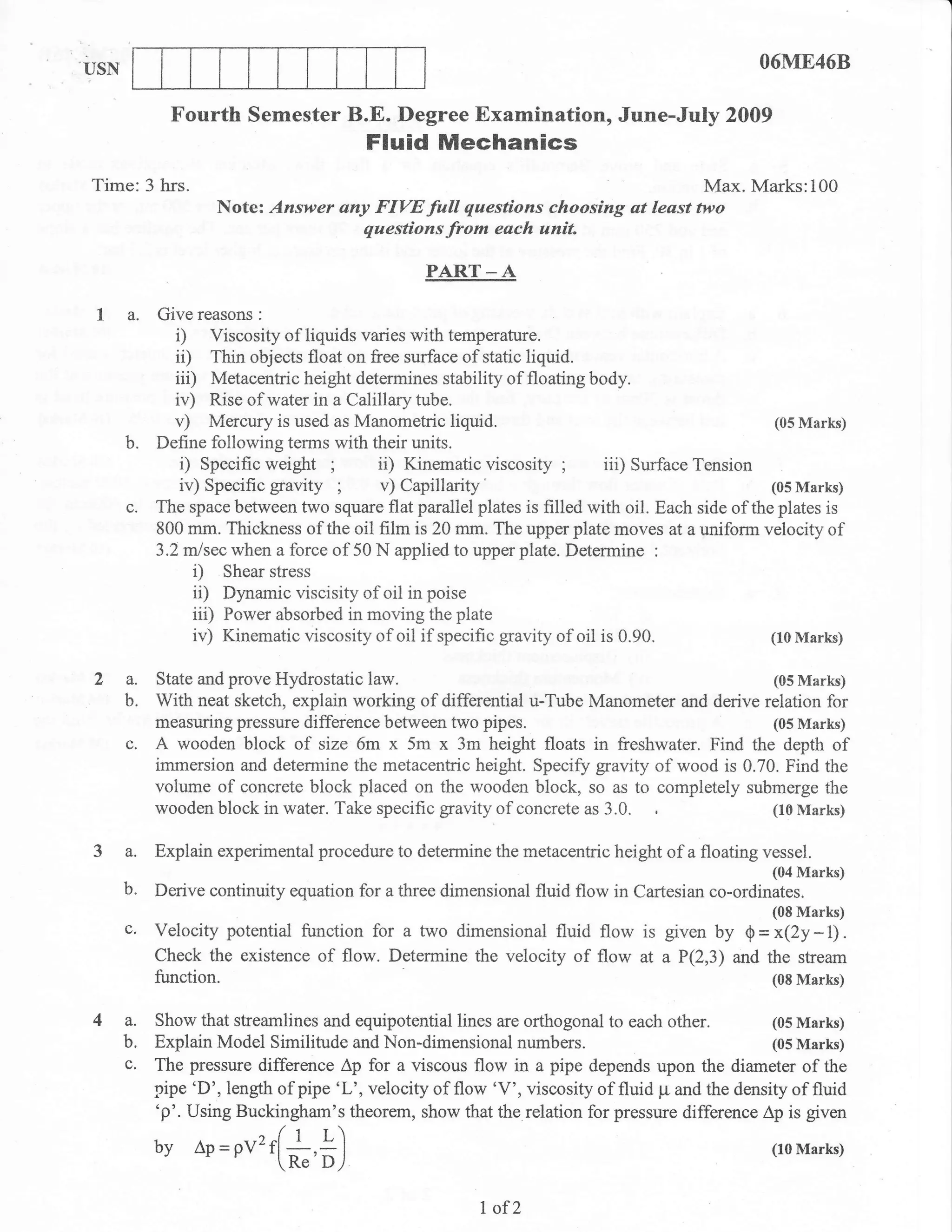 USN                                                                                            O6ME468

             Fourth Semester B.E. Degree Examination, June-July 2009
                                        Fluid Mechanics
Time:3 hrs.                                                                Max. Marks:100
                   Note: Answer any F(YE full questions choosing at least two
                                  questions frr* each uniL

                                                 PART _ A

 I a.      Give reasons :
              i) Viscosity of liquids varies with temperature.
              i0 Thin objects float on free surfaee of static liquid.
              iii) Metacentric height determines stability of floating body.
              iv) Rise of water Ltt a Calillary tube.
              v) Mercury is used as Manometric liquid.                                            (05 Marks)
      b.   Define following terms with their units.
               i) Specific weight ;
               iv) Specific gravity ;      v) Capillarity                                        (05 Marks)
      c.   The space between two square flat parallel plates is filled with oil. Eaeh side of the plates is
           800 mm. Thickness of the oil film is 20 mm. The upper plate moves at a uniform velocity of
           3.2rn/sec when a force of 50 N applied to upper plate. Determine :
                 i) Shear stress
                 ii) Dynamic viscisity of oil in poise
                 iii) Power absorbed in moving the plate
                 iv) Kinematic viscosity of oil if specific gravify of oil is 0.90.              (10 Marks)


2 a.       State and prove Hydrostatic  law.                                              (05 Marks)
  b.       With neat sketch, explain working of differential u-Tube Manometsr and derive relation for
           measuring pressure difference between two     pipes.                           (05 Marks)
      c. A wooden block of size 6m x 5m x 3m height floats in freshwater. Find the depth of
           immersion and determine the metacentric height. Specify gravity of wood is 0.70. Find the
           volume of concrete block placed on the wooden block, so as to completely submerge the
           wooden block in water. Take specific gravity of concrete as 3.0.               (10 Marks)


3 a.       Explain experimental procedure to determine the metacentric height of a floating vessel.
                                                                                                 (04 Marks)
  b.       Derive continuity equation for a three dimensional fluid flow in Cartesian co-ordinates.
                                                                                                 (08 Marks)
      c,   Velocity potential function for a two dimensional fluid flow is given by S = x(2y -1) .
           Check the existence of flow. Determine the velocity of flow at a P(2,3) and the stream
           function.                                                                             (08 Marks)


4a.        Show that streamlines and equipotential lines are orthogonal to each other.           (05 Marks)
      b.   Explain Model Similitude and Non-dimensional numbers.                                 (05 Marks)
      c.   The pressure difference Ap for a viscous flow in a pipe depends upon the diameter of the
           pipe 'D', length of pipe 'L', velocity of flow 'V', viscosity of fluid p and the density of fluid
           'p'. Using Buckingham's theorem, show that the relation for pressure difference Ap is given
           by Ap=pv2r(*,*)                                                                       (10 Marks)



                                                        I of2
 