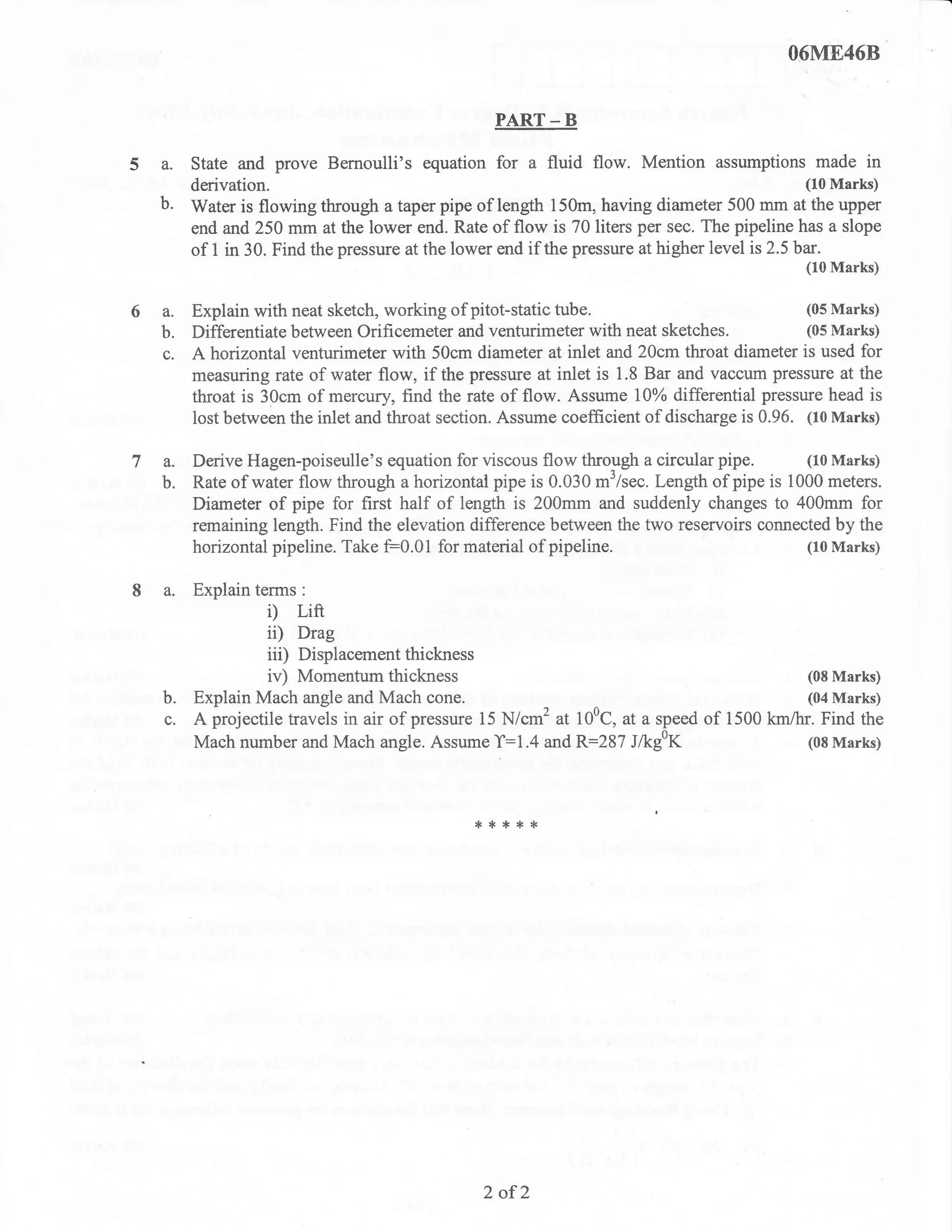 06M[468

                                                 PART _ B

  a. State and prove Bernoulli's equation for a fluid flow. Mention assumptions made in
     derivation.                                                                    (10 Marks)
  b. Water is flowing through a taper pipe of length 150m, having diameter 500 mm at the upper
       end and 250 mm at the lower end. Rate of flow is 70 liters per sec. The pipeline has a slope
       of I in 30. Find the pressure at the lower end if the pressure at higher level is 2.5bar.
                                                                                             (10 Marks)


6a.    Explain with neat sketch, working of pitot-static tube.                            (05 Marks)
  b.   Differentiate between Orificemeter and venturimeter with neat sketches.            (05 Marks)
  c.   A horizontal venturimeter with 50cm diameter at inlet and 20cm throat diameter is used for
       measuring rate of water flow, if the pressure at inlet is 1.8 Bar and vaccum pressure at the
       throat is 30cm of mercury, find the rate of flow. Assume 10% differential pressure head is
       lost between the inlet and throat section. Assume coefEcient of discharge is 0.96. (10 Marks)

7a.    Derive Hagen-poiseulle's equation for viscous flow through a circular pipe.       (10 Marks)
  b.   Rate of water flow through a horizontal pipe is 0.030 m'/sec. Length of pipe is 1000 meters.
       Diameter of pipe for first half of length is 200mm and suddenly changes to 400mm for
       remaining length. Find the elevation difference between the two reservoirs connected by the
       horizontal pipeline. Take F0.01 for material of pipeline.                         (10 Marks)


  a.   Explain terms   :

                 i)    Lift
                 ii)  Drag
                 iii) Displacement thickness
                 iv) Momentum thickness                                                  (08 Marks)
  b.   Explain Mach angle and Mach cone.                                                 (04 Marks)
  c.   A projectile travels in air of pressure 15 N/cm2 at 100C, at a speed of 1500 km/hr. Find the
       Mach number and Mach angle. Assume T:1.4 and R:287 J/kgof                         (08 Marks)




                                              *****




                                               2of2
 