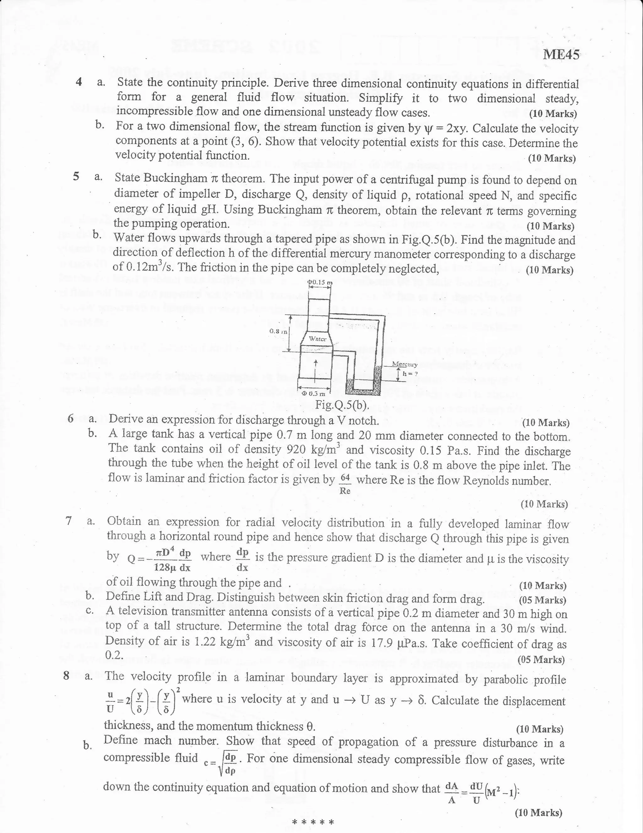 ME45
  4a.          State the continuity principle. Derive three dimensional continuity equations in differential
               form for a general fluid flow situation. Simpli$z it to two dimensional steady,
               incompressible flow and one dimensional unsteady flow cases.                         (10 Marks)
        b.     For a two dimensional flow, the stream function is given by V: Zxy. Calculate the velocity
               eomponents at a point (3, 6). Show that velocity potential exists for this case. Determine the
               velocity potential firnction.                                                        (10 Marks)

 5a.          State Buckingham rc theorem. The input power of a centrifugal pump is found to depend on
              diameter of impeller D, discharge Q, density of liquid p, rotational speed N, and specific
               ener$Y of liquid gH. Using Buckingham ru theorem, obtain the relevant ,r terms governing
              the pumping operation.                                                            (10 Marks)
     b.       Water flows upwards through ataperedpipe as shown in Fig.Q.5(b). Find the magnitude and
              direction of deflection h of the differential mercury manombter corresponding to a discharge
              ofaJ2m3/s. Thefrictioninthepipecanbecompletelyneglected,
                                                                                    -     : (t0Marks)




6a.          Derive an expression for discharge   *""#??'rtt                                   (10 Marks)
    b.       A large tank  has a vertical pipe 0.7 m long and 20 mrn diameter connected to the bottom"
             The tank contains oii of densiry 920 kglml and viscosity 0.15 Pa.s. Find the discharge
             through the tube when the height of oil level of the tank is 0.8 m above the pipe inlet. The
             flow is laminar and friction f,actor is given by where Re is the flow Reynolds number,
                                                              *
                                                                                                  (tr0 Marks)

    a.       O-btain an expression for radial velocity distribution in a fully developed laminar flow
             throilgh a horizontal round pipe and hence show that discharge Q througir this pipe is given
             by                         dp
                  O=   -91 tp where dxis the pressure gradient D is the diarneter and p is the viscosity
                        128pr dx
                                                  )



             of oil flowing through the pipe and .                                              (10 Marks)
   b.        Define Lift and Drag. Distinguish between skin friction drag and form drag.        (05 Marks)
             A television transmitter antenna consists of a vertical pipe 0.2 m diameter and 30 m high on
             top of a tall structure. Determine the total drag force on the antenna in a 30 m/s wind.
             Density of air is 1.22kd*'and viscosity of air is 17.9 pPa.s. Take coefficient of drag as
             CI"z.                                                                               to5 Marks)
8 a. The velocity profile in a laminar boundary layer is approximated by parabolic profile
             +=/+')-[I']'where u is veloci ty aty and u -+ U as y -+
             u -(o/                                          -.- J           6.Calculate the displacement
                         [a./
             thickness, and the momentum thickness     0.                                        (10 Marks)

   b.     Define mach nurnber. Show that speed of propagation             of a pressure disturbance in     a
          compressible      fluid .=-E.For dne dimensional steady compressible flow of gases, write
                                IoP
          down the continuity equation and equation of motion and show that d4 du
                                                                              =   fi4, _1):
                                                                                   A U'
                                                                                                 (loMarks)
                                                      *****
 