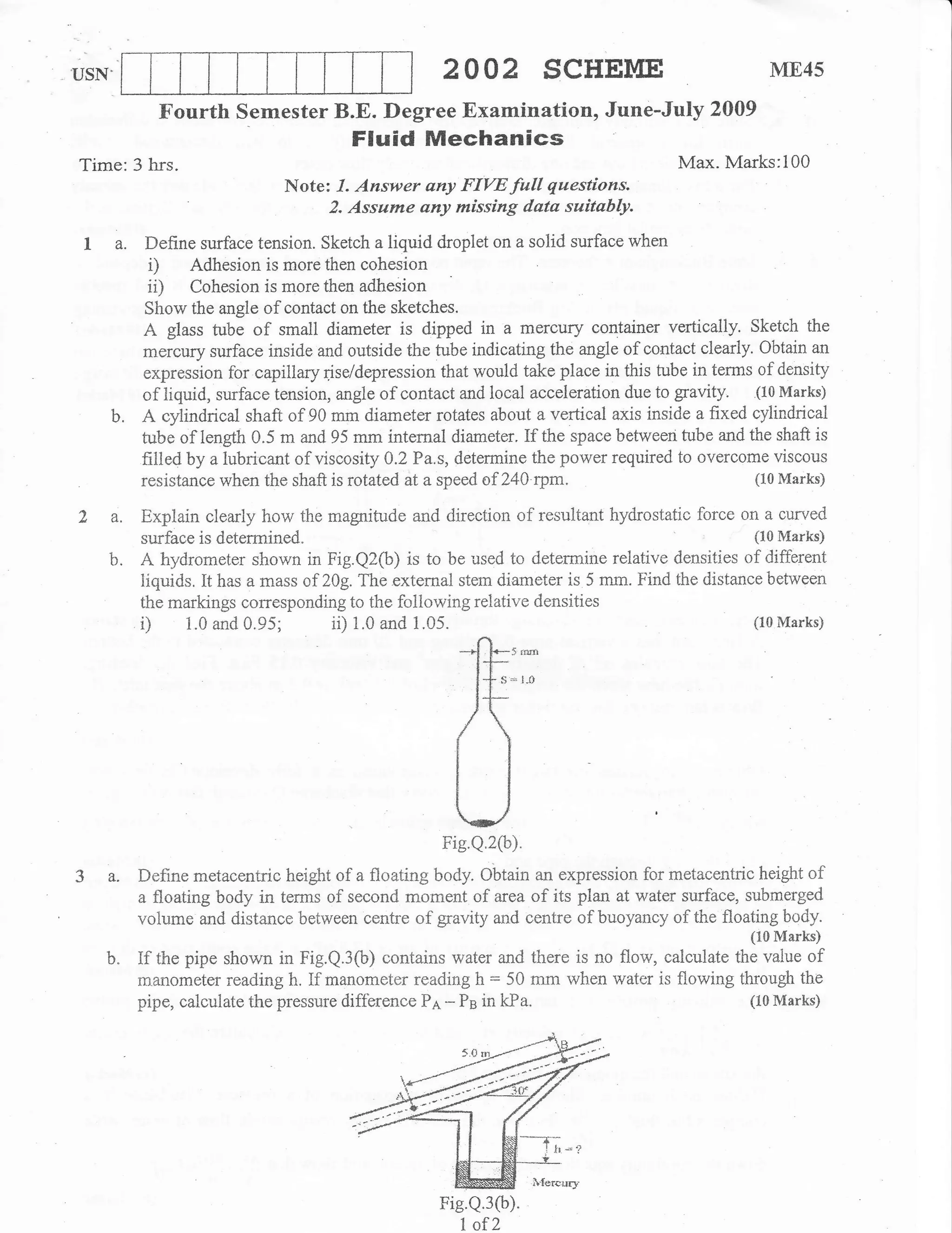 USN.                                              2OO2 SCHEME                                   ME45

          Fourth Semester B.E. Degree Examination, June-July 2009
                                     Fluid Mechanics
Time:3 hrs.                                                                        Max. Marks:l00
                            Note: 7. Answer any FIVE full questions.
                                 2. Assume any missing data suitably.

 I a.    Define surface tension. Sketch a liquid droplet on a solid surface when
         i) Adhesion is rnore then cohesion
         ii) Cohesion is more then adhesion
         Show the angle of contact on the sketches.
         A glass tube of small diameter is dipped in a mercury container vertically. Sketch the
        mercury surface inside and outside the tube indicating the angle of contact clearly. Obtain an
         expression for capiliary fse/depression that would take place in this tube in terms of density
        of liquid, surface tension, angle of contact and local acceleration due to gravtty. (10 Marks)
   b.   A cylindrical shaft of 90 mm diameter rotates about a vertical axis inside a fixed cylindrical
        tubi of tength 0.5 m and 95 mm internal diameter. If the space between tube and the shaft is
        fil1ed by a lubricant of viscosity 0.2 Pa.s, determine the power required to overcome viscous
        resistance when the shaft is rotated at a speed of 240 tpm.                         (10 Marks)


2 a.    Explain clearly how the magnitude and direction of resultant hydrostatic force on a curved
        surface is determined.                                                                (10 Marks)

   b.   A hydrometer shown in Fig.Q2(b) is to be used to determine relative densities of different
        liquids. It has a mass of 20g. The external stem diameter is 5 mm. Find the distance between
        the markings corresponding to the following reiative densities
                                                                                              (10 Marks)




                                                    ]t't

3a.
                                                    il
                                                    ig.Q.2(b).

        Define metacentric height of a floating body. Obtain an expression for metacentric height of
        a floating body in terms of second moment of area of its plan at water surface, submerged
        volume and distance between centre of gravity and centre of buoyancy of the floating body.
                                                                                             (10 Marks)
   b"   If the pipe shown in Fig.Q.3ft) contains water      and there is no flow, calculate the value of
        manometer reading h. If manometer reading h = 50 mm when water is flowing through the
        pipe, calculate the pressure difference Pe. - Ps in kPa.                              (10 Marks)




                                                  Fis.Q.3(b).
                                                     I of2
 