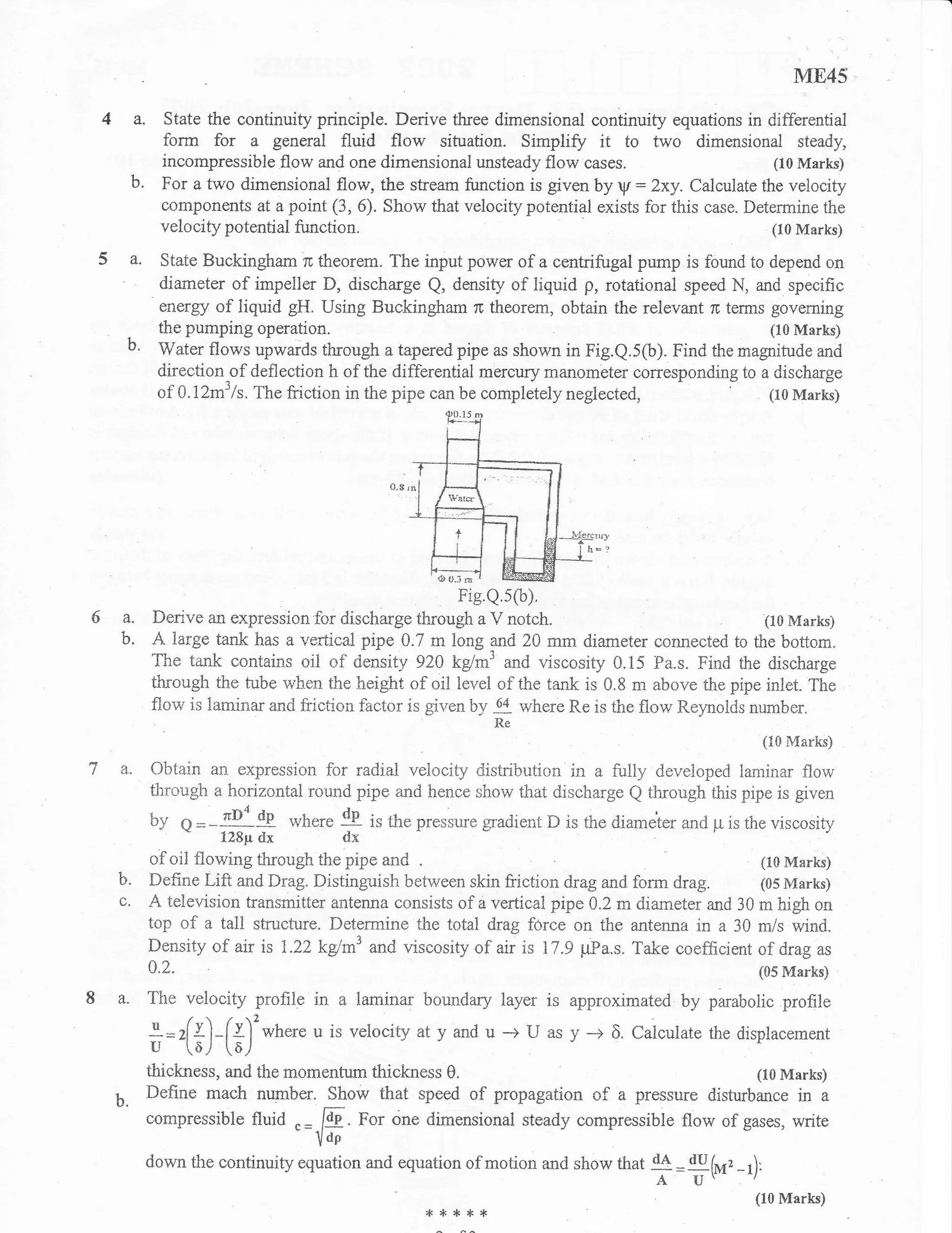 ME45

 4a.        State the continuity principle. Derive tfuee dimensional continuity equations in differential
            form for a general fluid flow situation. Simpliff it to two dimensional steady,
            incompressible flow and one dimensional unsteady flow cases.                         (10 Marks)
     b.     For a two dirnensional flow, the stream function is giverr by V: Zxy. Calculate the velocity
            components at a point (3, 6). Show that velocity potential exists for this case. Determine the
            velocify potential function.                                                         (10 Marks)

 5 a. State Buckingham rc theorem. The input power of a cerrtrifugal pump is found to depend on
           diameter of impeller D, discharge Q, density of liquid p, rotational speed N, and specific
           energy of liquid gH. Using Buckingham rc theorem, obtain the relevant n terms governing
           the pumping operation.                                                            (10 Marks)
    b.     Water flows upwards through a tapered pipe as shown in Fig.Q.5(b). Find the magnitude and
           direction of deflection h of the differential mercury manometer corresponding to a discharge
           of A J2m3 /s. The friction in the pipe can be completely neglected,
                                                                                 -     - (10 Marks)




5a.       Derive an expression for discharge       *"rf;??ltl;                                      (10 Marks)
    b.    A large tank has a vertical pipe A.7 m long arld 20 mm diameter connested to the bottom.
          The tank contains oil of density 92A kglm3 and viscosity 0.15 Pa.s. Find the discharge
          through the tube when the height of oil level of the tank is 0.8 m above the pipe inlet. The
          flow is laminar and friction f,actor is given by        where Re is the flow Relmolds number.
                                                              #
                                                                                                    (10 Marks)

    a.    Obtain an expression for radjal velocity distribution in a iully developed laminar flow
          through a horizontal round pipe and hence show that discharge Q through this pipe is given
          by     q =-{Se        where   !E i,   the pressure gradient D is the diameter and p is the viscosity
                    128p   dx           dx
          of oii flowing through the pipe and                                                (10 Marks)
   b'     Define Lift and Drag. Distinguish between skin friction drag and form drag.        (05 Marks)
   c'     A television transmitter antenna consists of a vertical pipe 0.2 m diametei and 30 m high on
          top of a tall structure. Determine the total drag force on the antenna in a 30 mls wind.
          Density of air is 1.22kd*'and viscosity of air is 17.9 pPa.s. Take coefficient of drag as
          0.2.                                                                                     (05 Marks)

8 a. The velocity profile in a laminar boundary layer is approximated by parabolic profile
          l=r[f)-[v]2where u is velocity atyand u -> U as y -+ 6.Calculate
                                                       -- J                                 the displacement
          u -(0,/   [aJ
          thickness, and the momentum thickness 0.                                        (I0 Marks)
   b.     Define mach nupber. Show that speed of propagation of a pressure disturbance in a
          compressible fluid .
                               =   E. For one dimensional steady compressible flow of gases, write
                                loP
          down the continuity equation and equation of motion and show that d4 u, (Jr,
                                                                              =        -r)'
                                                                                     A U'
                                                                                                   (lo*rarks)
                                                     *****
 
