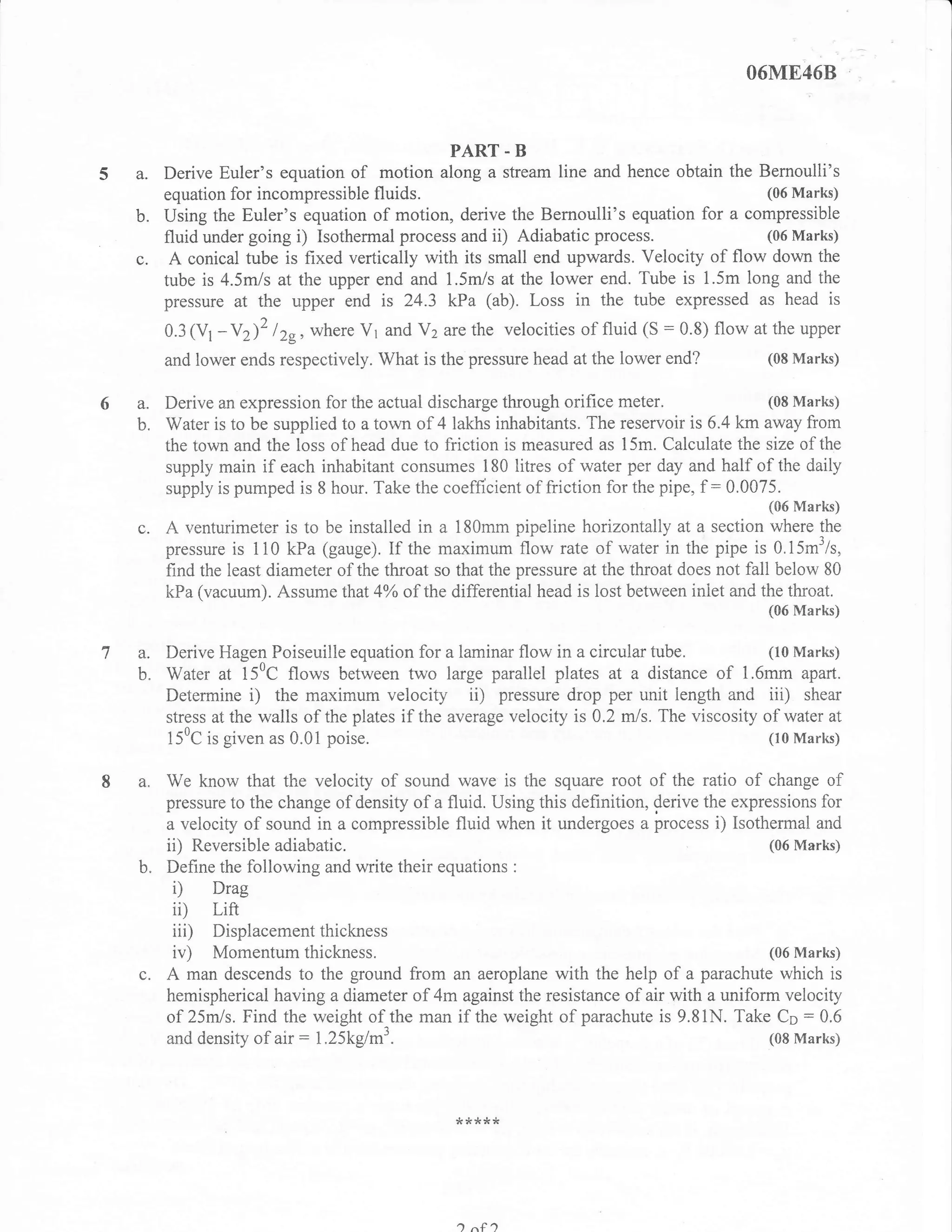 O6ME46B



                                                  PART. B
           Derive Euler's equation of motion along a stream line and hence obtain the Bernoulli's
           equation for incompressible  fluids.                                            (06 Marks)
  b.       Using the Euler's equation of motion, derive the Bemoulli's equation for a compressible
           fluid under going i) Isothermal process and ii) Adiabatic process.              (06 Marks)
  c.        A conical tube is fixed vertically with its small end upwards. Velocity of flow down the
           tube is 4.5m/s at the upper end and 1.5m/s at the lower end. Tube is 1.5m long and the
           pressue at the upper end is 24.3 kPa (ab). Loss in the tube expressed as head is
           0.3    -Y)2 l2r, where V1 and Vz are the velocities of fluid (S : 0.8) flow at the upper
                 (Vt
           and lower ends respectively. What is the pressure head at the lower end?      (08 Marks)


      a.   Derive an expression for the actual discharge through orifice meter.                (08 Marks)
      b.   Water is to be supplied to a town of 4 lakhs inhabitants.  The reservoir is 6.4 km away from
           the town and the loss of head due to friction is measured as 15m. Calculate the size of the
           supply main if each inhabitant consumes 180 litres of water per day and half of the daily
           supply is pumped is 8 hour. Take the coefficient of friction for the pipe, f :0.0075.

      c. A venturimeter is to be installed in a 180mm pipeline        horizontall y at asectionll,l#:fl
           pressure is 110 kPa (gauge). If the maximum flow rate of water in the pipe is 0.15m3/s,
           find the least diameter of the throat so that the pressure at the throat does not fall below 80
           kPa (vacuum). Assume that 4yo of the differential head is lost between iniet and the throat,
                                                                                               (06 Marks)


1a.      Derive Hagen Poiseuille equation for a laminar flow in a circular tube.             (10 Marks)
      b. Water at 150C flows between two large parallel plates at a distance of 1.6mm apart.
         Determine i) the maximum velocity ii) pressure drop per unit length and iii) shear
         stress atthe walls of the plates if the average velocity is 0.2 m/s. The viscosity of water at
         150C is given as 0.01 poise.                                                        (10 Marks)


      a.   We know that the velocity of sound wave is the square root of the ratio of change of
           pressure to the change of density of a fluid. Using this definition, derive the expressions for
           a velocity of sound in a compressible fluid when it undergoes a process i) Isothermal and
           ii) Reversible adiabatic.                                                            (06 Marks)
      b.   Define the following and write their equations    :

           i) Drag
            ii)    Lift
            iii) Displacementthickness
            iv)  Momentumthickness.                                                         (06 Marks)
      c.   A man descends to the ground from an aeroplane with the help of a parachute which is
           hemispherical having a diameter of 4m against the resistance of air with a uniform velocity
           of 25mls. Find the weight of the man if the weight of parachute is 9.81N. Take Co:0.6
           and density of air : l.25kglm3                                                   (08 Marks)




                                                   *r<rr**




                                                    ) n€1
 