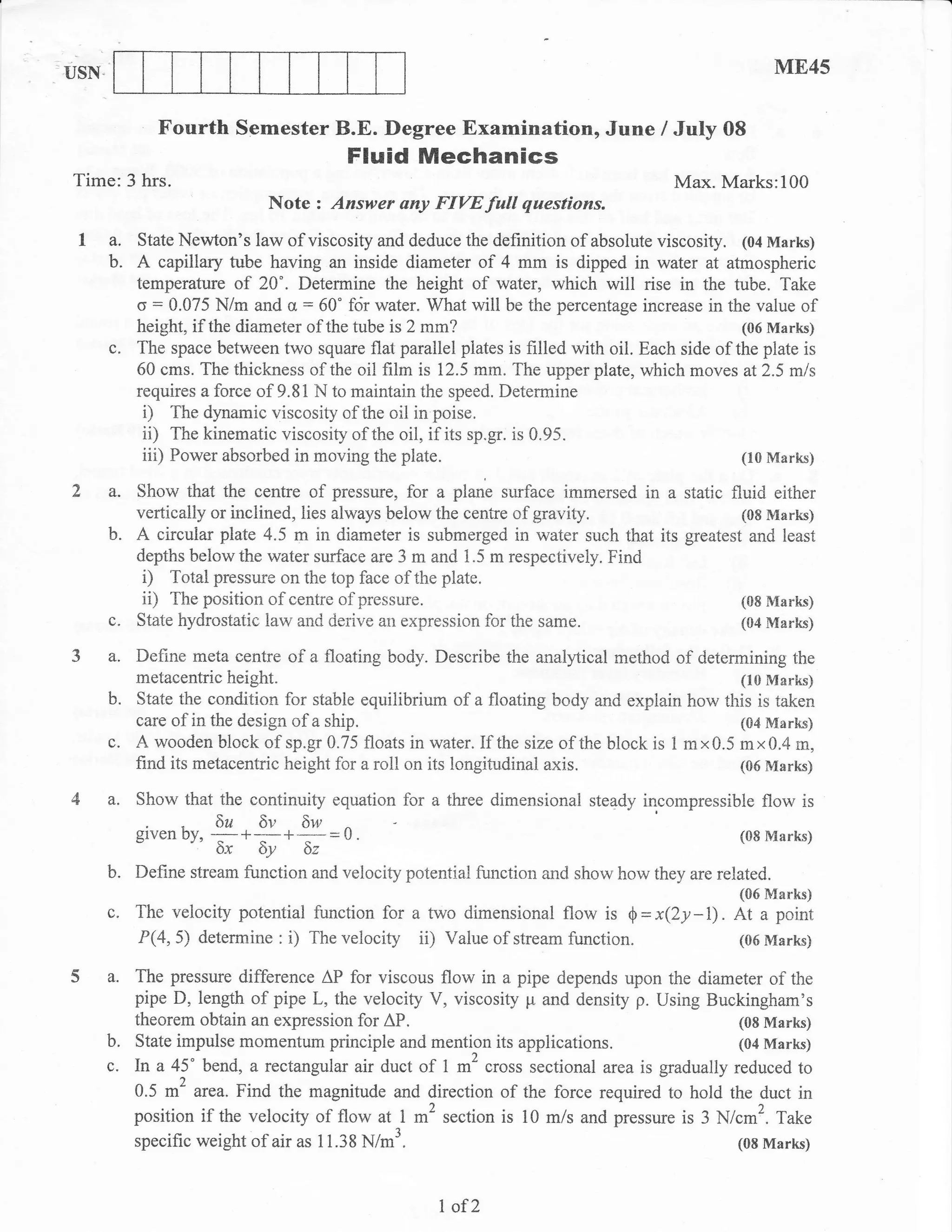 ,USN.                                                                                                  ME45

                Fourth Semester B.E. Degree Examination, June / July 08
                                          Fluid Mechanics
 Time: 3 hrs.                                                                           Max. Marks:100
                               Note z Answer any FIVE full questions.
  1 a,       State Newton's law of viscosity and deduce the      definition of absolute viscosity. (04 Marks)
        b.   A capillary tube having an inside diameter of 4 mm is dipped in water at atmospheric
             temperature of 20'. Determine the height of rvater, which will rise in the tube. Take
             o' : 0.075 N/m and o = 60" fcir water. What will be the percentage increase in the value of
             height, if the diameter of the tube is 2 mm?                                          (06 Marks)
        c.   The space between two square flat parailel piates is filled with oil. Each side of the plate is
             60 cms. The thickness of the oil film is 12.5 mm. The upper plate, which moves at2.5 mls
             requires a force of 9.81 N to maintain the speed. Determine
              D The dynamic viscosity of the oil in poise.
              ii) The kinematic viscosity of the oil, if its sp.gr. is 0.95.
              iii) Power absorbed in moving the plate.                                             (10 Marks)

 2 a.        Show that the centre of pressure, for a plane surface immersed in a static fluid either
             vertically or inclined, lies always below the centre of gravity.             (08 Marks)
        b.   A circular plxe 4.5 m in diameter is submerged in water such that its greatest and least
             depths below the water surface are 3 m and 1.5 m respectively" Find
              i) Total pressure on the top face of the plate.
              ii) The position of centre of pressure.                                     (08 Marks)
        c.   State hydrostatic law- and derive an expression for the same.                (04 Marks)

 3 a. Define meta centre of a floating body. Describe the analytical method of determining the
             metacentric height.                                                               (10 Marks)
        b.   State the condition for stable equilibrir:,m of a floating body and expiain how this is taken
             care of in the design of a ship.                                                  (04 Marks)
        c.   A wooden block of sp.gr 0.75 floats in water. If the size of the block is 1 mx0.5 mx0.4 in,
             find its metacentric height for a roll on its longitudinal axis.                  (06 Marks)

 4 a.        Show that the continuity equation for a three dimensional steady incompressible flow is
             glven oY,
                         6a* 6v* 5w U.                                                            (08 Nlarks)
                                   =
                         6,  Sy 5,
        b.   Define stream function and velocity potential function and show how they are related.
                                                                                                  (06 Marks)
        c.   The velocity potential function for a two dimensional flow is $ = x(Zy        -l).   At a point
             P(4,5) determine: i) Thevelocity ii) Vahreof streamfunction.                         (06Marks)

 5 a. The pressure          difference AP for viscous flow in a pipe depends upon the diameter of the
             pipe D, length of pipe L, the velocity V, viscosity p and density p. Using Buckingham's
             theorem obtain an expression for AP.                                             (08 Marks)
        b.   State impulse momentum principle and mention its applications.                   (04 Marks)
        c.   ln a 45" bend, a rectangul ar ak duct of 1 m2 cross sectional area is gradually reduced to
             0.5 m2 area. Find the magnitude and direction of the force required to hold the duct in
             position if the velocity of flow at I m2 section is 10 m/s andpressure is 3 N/cm2. Take
             specific weight of air as 11.38 N/m3.                                            (0E Marks)



                                                       I of2
 