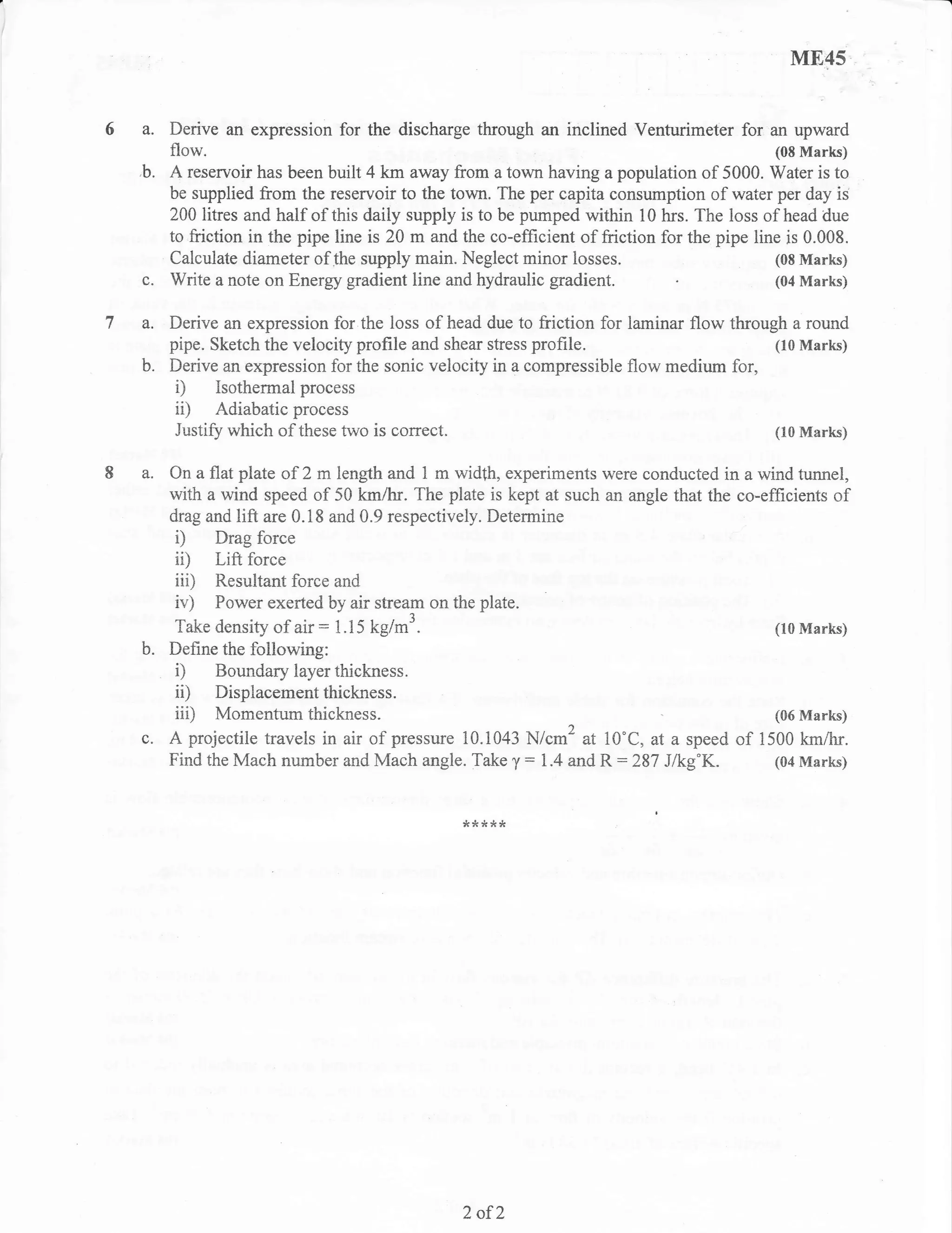 M8,45


     Derive an expression for the discharge through an inclined Venturimeter for an upward
     flow.                                                                                  (08 Marks)
b.   A reservoir has been built 4 km away from a town having a population of 5000. Water is to
     be supplied from the reservoir to the town. The per capita consumption of water per day is
     200 litres and half of this daily supply is to be pumped within 10 hrs. The loss of head due
     to friction in the pipe line is 20 m and the co-effrcient of friction for the pipe line is 0.008.
     Calculate diameter ofthe supply main. Neglect minor losses.                           (08 Marks)
c.   Write a note on Energy gradient line and hydraulic gradient.                          (04 Marks)


a.   Derive an expression for the ioss of head due to friction for laminar flow through a round
     pipe. Sketch the velocity profile and shear stress profile.                      (10 Marks)
b.   Derive an expression for the sonic velocity in a compressible flow medium for,
      i) Isothermal process
      ii) Adiabatic process
      Justifu which of these two is correct.                                          (10 Marks)


a.   On a flat plate of 2 m length and 1 m width, experiments were conducted in a wind tunnel,
     with a wind speed of 50 kmAr. The plate is kept at such an angle that the co-efficients of
     drag and lift are 0.i8 and 0.9 respectively. Determine
     D     Drag force
     ii)    Lift force
     iii)Resultant force and
     iv) Power exerted by air stream on the plate.
    Take density of air : 1.15 kg/m3.                                                       (10 Marks)
b. Define the following:
    0 Boundary layer thickness.
    ii) Displacementthickness.
    iii) Momentumthickness.                                                                 (06 Marks)
c. A projectile travels in air of pressure 10.1043 N/cm2 at i0"C, at a speed         of   1500 km/hr.
   Find the Mach number and Mach angle. Take y: 1.4 and R:287 J/kg'K.                       (04 Marks)



                                              ,<****




                                              2 of}
 