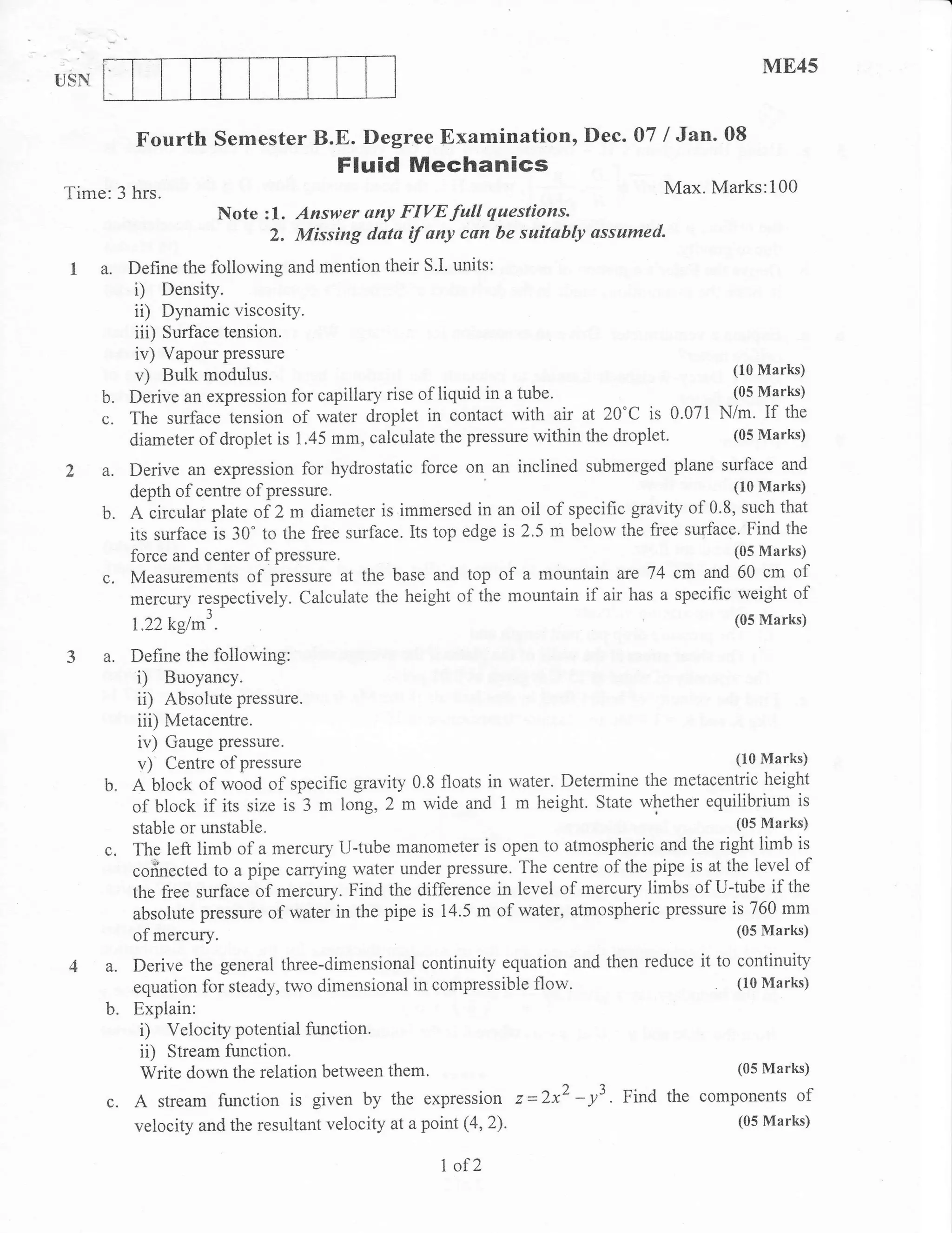 ME45
USN


           Fourth semester B.E. Degree Examination, Dec. 07 / Jan. 08
                                         Fluid Mechanics
Time:3 hrs.                                                                     Max. Marks:100
                            Note zl. Answer any FIVE full questions.
                                 2. Missing data if any cun be saitably ussumed.
 I a. Define the following and mention their S'I. units:
       i) Density.
       ii) Dynamic viscosity.
           iii)   Surface tension.
           iv) Vapour pressure
           v)   Bulk modulus.                                                                   (10 Marks)

      b.   Derive an expression for capillary rise of liquid in a tube.                         (05 Marks)

      c.   The surface tension of water droplet in contact with air at 20'C is 0.071 N/m. If the
           diameter of droplet is 1.45 mm, calculate the pressure within the droplet.           (05 Marks)

Z a.       Derive an expression for hydrostatic force on an inclined submerged plane surface and
           depth of centre of pressure                                                          (10 Marks)

      b.   A circular plate of 2 m diameter is immersed in an oil of specific gravity of 0.8, such that
           its surface is 30" to the free surface. Its top edge is 2.5 m below the fi'ee surface. Find the
           force and center ofpressure                                                      (05 Marks)

      c.   Measurements of pressule at the base and top of a mountain ate 74     i cm and 60 cm of
           mercury respectively. Calculate the height of the mountain if air has a specific weight of
                        1
           l.ZTkglm".                                                                          (05 Marks)

 3 a. Define the following:
      i) Buoyancy.
      ii) Absolute pressure.
            iii) Metacentre.
            iv) Gauge pressure.
            v)  Centre of pressure                                                           (10 Marks)

      b"   A'block of wood of specific gravity 0.8 floats in water. Determine the metacentric height
           of block if its size is 3 m long, 2 m wide and 1 m height. State whether equilibrium is
           stable or unstable.                                                               (05 Marks)

      c.   The left limb of a mercury U-tube manometer is open to atmospheric and the right limb is
           cofinected to a pipe carrying water under pressue. The centre of the pipe is at the level of
           the free surface o1 *.r"rry. Find the difference in level of mercury limbs of U{ube if the
           absolute pressure of water in the pipe is 14.5 m of water, atmospheric pressure is 760 mm
           of   mercury.                                                                        (05 Marks)

 4 a. Derive the general three-dimensional        continuity equation and then reduce it to continuity
           equation for steady, two dimensional in compressible flow.                       (10 Marks)

      b.   Explain:
            i) Velocity potential function'
            ii) Stream function.
            Write down the relation between them'                                           (05 Marks)

      c.   A stream function is given by the expression z=2x2-y3. Fitd the components of
           velocity and the resultant velocity at a point   (4,2).                              (05 Marks)


                                                      I of2
 