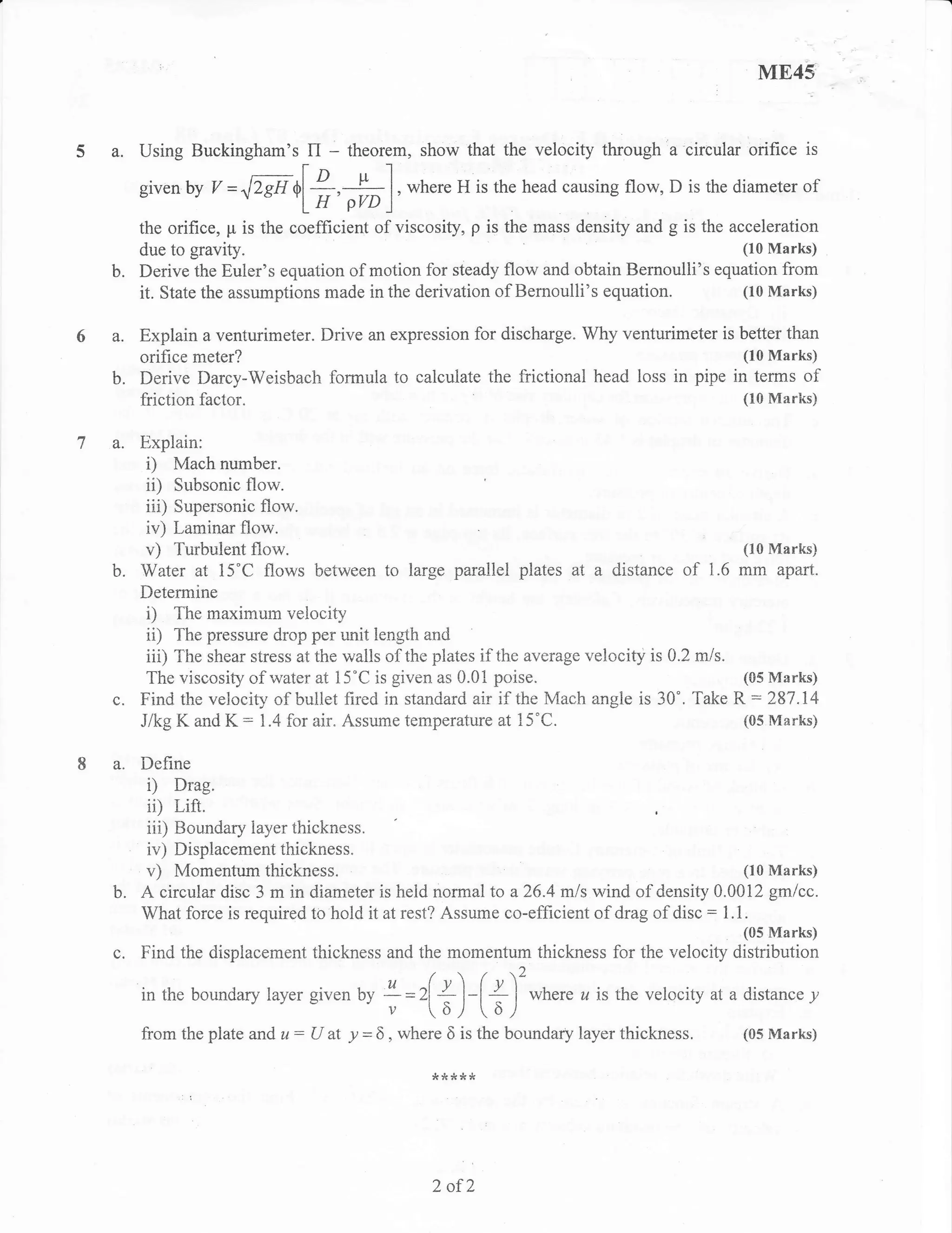 ME45'


5     a.   Using Buckingham'sl^ ,T"rem, show that the velocity through a'circular orifice is

           given by Y =^lZsA     +l;,#],                where H is the head causing flow, D is the diameter   of

           the orifice, p is the coefficient of viscosity, p is the mass density and g is the acceleration
           due to gravrty.                                                                      (10 Marks)
           Derive the Euler's equation of motion for steady flow and obtain Bernoulli's equation from
           it. State the assumptions made in the derivation of Bemoulli's equation.             (10 Marks)


      a. Explain a venturimeter. Drive an expression for discharge. Why venturimeter is better than
         orifice meter?                                                                 (10 Marks)
      b. Derive Darcy-Weisbach formula to calculate the frictional head loss in pipe in terms of
         friction factor.                                                               (10 Marirs)


ta-      Explain:
          i) Mach number.
          ii) Subsonic flow.
          iii) Supersonic flow.
          iv) Laminar flow.
          v) Turbulent flow.                                                                   (10 Marks)
      b. Water at 15"C flows between to large parallel plates at a distance of 1.6 mm apart.
         Determine
          i) The maximum velocity
          ii) The pressure drop per unit length and
          iii) The shear stress at the walls of the plates if the average velccity is 0.2 m/s.
          The viscosity of water at 15"C is given as 0.01 poise.                               (s5llIarks)
      c. Find the velocit-v of, bullet fired in standard air if the Mach angle is -40'. Take R : 287.14
         Jlkg K and K : 1.4 for air. Assume temperature at 15"C.                               (05 Marks)


      a. Define
            i)     Drag.
            iil    i,ift.
            iii)
               Boundary layer thickness.
           iv) DisplacemeRt tiiickness.
           v) Momentum thickness.                                                               (10 Marks)
      b.   A circular disc 3 m in diameter is heid normal to a26.4 mls wind of density 0.0012 gmlcc.
           What force is required to hold it at rest? Assume co-efficient of drag of disc : 1.1 .

           Find the displacement thickness and the momentum thickness for the velocity              ,ttHtHrt?
                                                          /7.,2
           in the boundary layer given by L=2[
                                 o      u                  + l-t + I where u is the velocity at a distance y
                                                    v     6/        61
           from the plate and   u:   U at   "p   = 6 , where 6 is the boundary layer   thickness.    (05 Marks)




                                                           2   ofZ
 