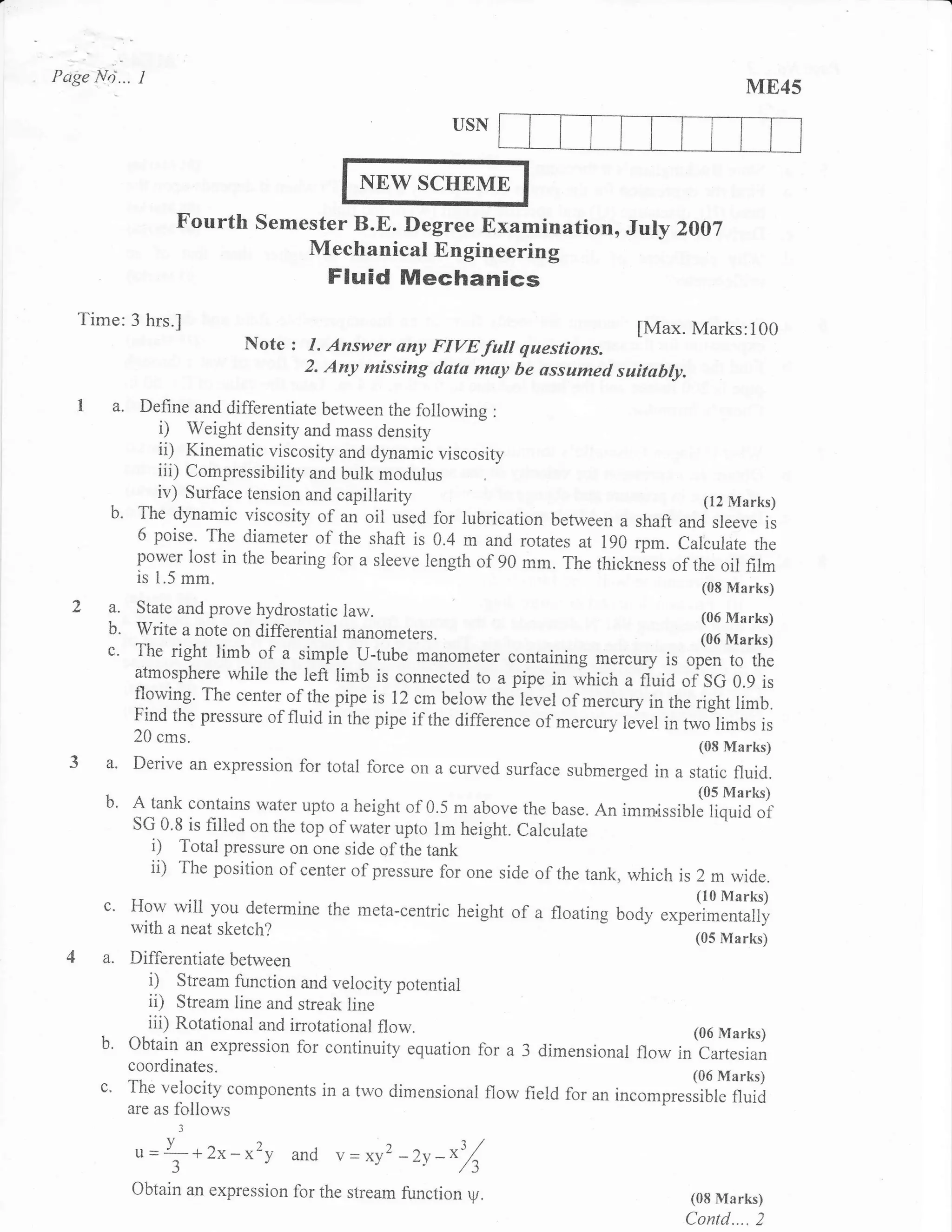 Petge Nri...   I                                                                                     ME45
                                                           USN


                                              NEW SCHEME
                      Fourth Semester B.E, Degree Examination, JuIy 2007
                                         Mechanical En gineering
                                           Fluid Mechanics
   Time:3 hrs.]
                                                                                     [Max. Marks:i00
                                Note   : 1. Answer ony FIYE fult qaestions.
                                        2. Any missing data may be ussumed suitabty.

         a. Define and differentiate between     the following :
                   i)  Weight density and mass density
                   ii) Kinematic viscosity and dynamic viscosity
                  iii) Compressibility and bulk modulus
                  iv) Surface tension and capillarity                                     (12 Marks)
        b'     The dynamic viscosity of an oil used for lubrication between a shaft
                                                                                      and sleeve is
               6 poise. The diameter of the shaft is 0.4 m and rotates at 190 rpm.
                                                                                      Calculate the
               power lost in the bearing for a sleeve length of 90 mm. The
                                                                           thickness of the oil film
               is 1.5 mm.
                                                                                             io,   Marks)
        a. State and prove hydrostatic law.                                                  (06 Marks)
        b. write u rrot. on differential manometers.
        c'     The right limb of a simple u-tube manometer containing mercury
                                                                                         l,
               atmosphere while the left limb is connected to a pipe in which               "ptXTlTl
                                                                                   a fluid of: SG 0.9 is
               fiowing' The center of the pipe is !2 cmbelow the lever of merc,ry in
                                                                                         the dght rimb.
               Find the pressue of fluid in the pipe if the difference of mercury
                                                                                  level in two limbs is
               20 cms.
                                                                                             (08 Marks)
        a'     Derive an expression for total force on a cured surface submerged in
                                                                                    a static fluid.
        b'     A tank contains water upto a height of 0.5 m above the base. An imm.isstr:l1frilTf
               sG 0.8 is filled on the top of water upto lm height. calcuiate
                 , Total pressure on one side of the tank
                 ii) The position of center of pressure for one side of the tank, which is 2 m wide.
       c.    How will you determine the meta-centric height of a floating body          ."o.lttlffi;i,?
             with a neat sketch?                        -
                                                                                             (05 Marks)
       a.    Differentiate between
                i) Stream firnction and velocity potential
                ii) Stream line and streak line
                iii) Rotational and irrotational flow.                               (06 Marks)
       b.    Obtain an expression for continuity equation for a 3 dimensional
                                                                              flow in Cartesian
             coordinates.
                                                                                     (06 Marks)
       c.    The velocity components in a two dimensional flow field for an
                                                                            incompressible fluid
             are as   follows
                         3


               u=f +2x-x2y             and v=xy2 -zv    -*3/
                  3',                              '      ,/-1
             Obtain an expression for the stream function    r.pr.
                                                                                            (08 Marks)
                                                                                           Contd.... 2
 