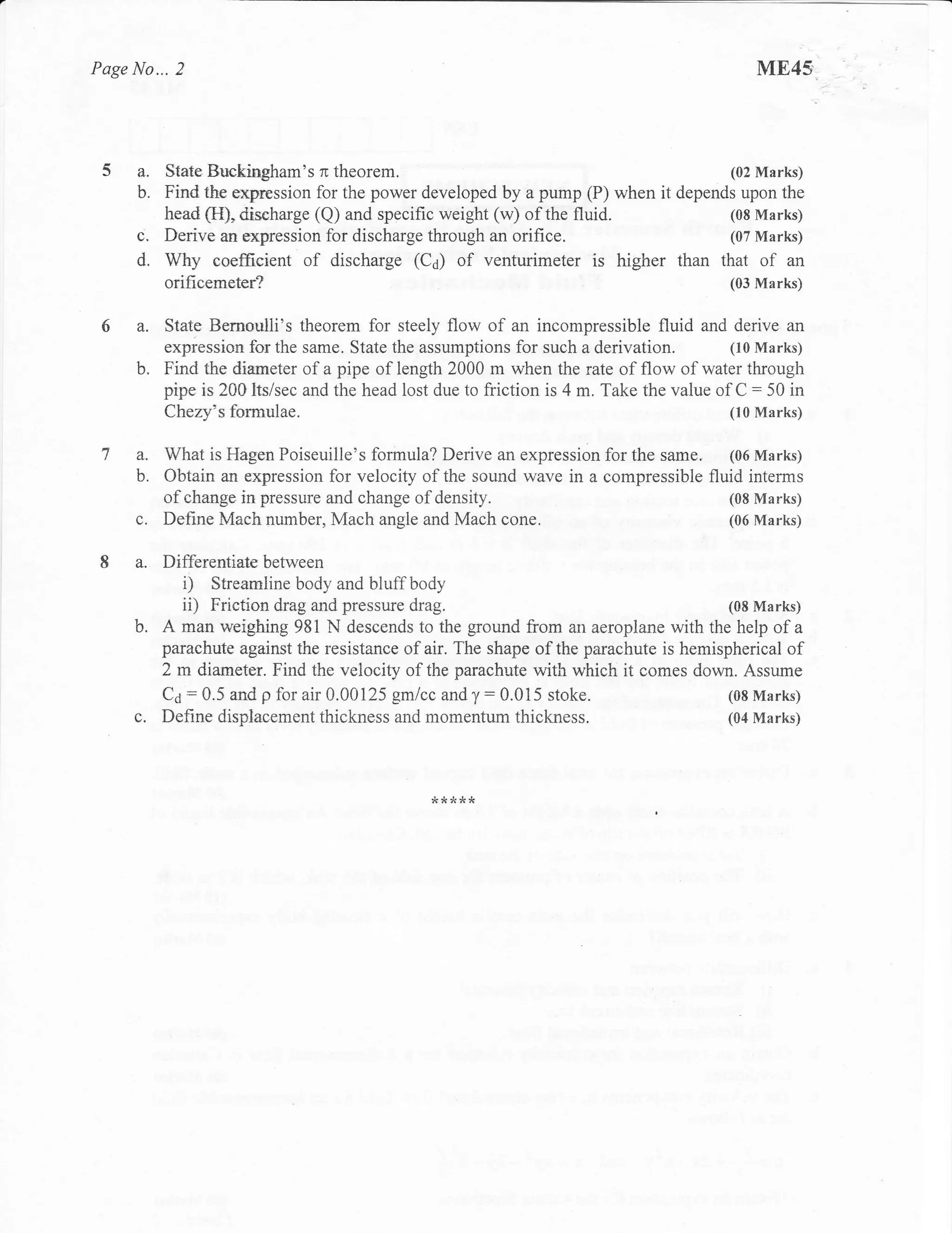 Page No... 2                                                                               ME45



     a. State Buekingham's n theorem.                                                   (02 Marks)
     b. Find the expression for the power developed      by a pump (P) when it depends upon the
          head (FI), d.ischarge (Q) and specific weight (w) of the fluid.            (08 Marks)
     i.   Derive an expression for discharge through an orifice.                     (07 Marks)
     d.   Why coefficient of discharge (C6) of venturimeter is higher than that of an
          orificemeter?                                                                (03 Marks)


     a.   State Bernaulli's theorem for steely flow of an incompressible fluid and derive an
          expression for the same. State the assumptions for such a derivation.         (10 Marks)
     b.   Find the diarneter of a pipe of length 2000 m when the rate of flow of water through
          pipe is 200lts/sec and the head lost due to friction is 4 m. Take the value of C = 50 in
          Chery's farmulae.                                                             (10 Marks)


     a.   What is Hagen Poiseuille's formula? Derive an expression for the same.   (06 Marks)
     b.   Obtain an expression for velocity of the sound wave in a compressible fluid interms
          ofchange in pressure and change ofdensity.                               (08 Marks)
     c.   Define Mach number, Mach angle and Mach cone.                            (06 Marks)


     a.   Differentiate between
             i) Strearuline body and bluff body
             ii) Friction drag and pressure drag.                                      (08 Marks)
     b.   A man weighing 981 N descends to the ground from an aeroplane with the help of a
          parachute against the resistance of air. The shape of the parachute is hemispherical of
          2 m diameter. Find the velocity of the parachute with which it comes down. Assume
          C6 : 0.5 and p for air 0.00125 gmlcc and y: 0.015 stoke.                     (08 Marks)
     c.   Define displacement thickness and momentum thickness.                        (04 Marks)




                                              &JJJJ
 