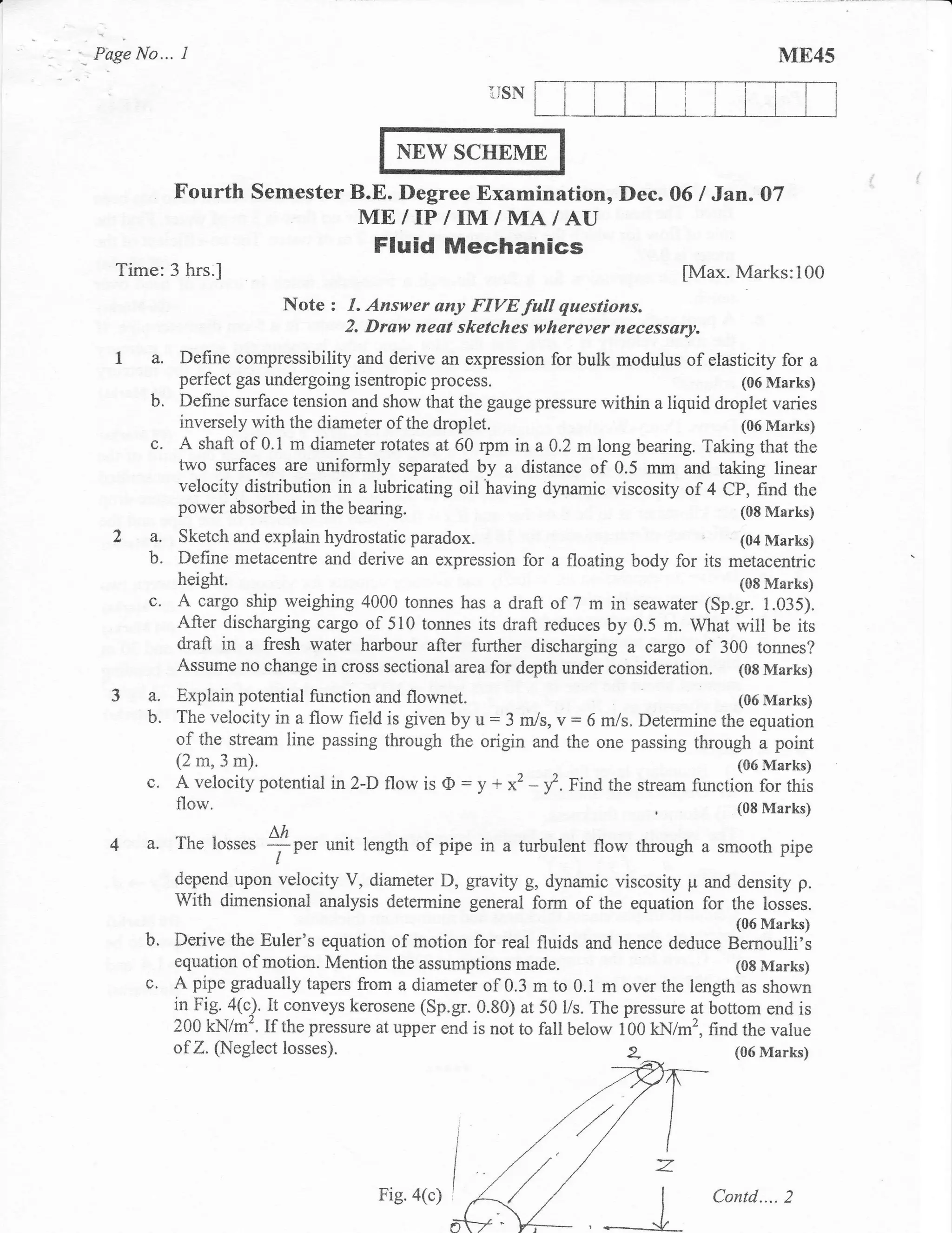 Page No...    I                                                                                 ME45
                                                          i]SN


                                           NEW SCITEME
             Fourth Semester B.E. Degree Examination, Dec.                       O6   I Jan. O7
                                       ME/IP/IM/MA/AU
                                         Fluid Mechanics
  Time:3 hrs.l                                                                     [Max. Marks:100
                            Note   : I. Answer any FIVE fwll questions.
                                     2. Draw neat sketches wherever necessary.
  1, a. Define compressibility        and derive an expression for bulk modulus of elasticity for a
             perfect gas undergoing isentropic process.                                 (06 Marks)
        b.   Define surface tension and show that the gauge pressure within a liquid droplet varies
             inversely with the diameter of the droplet.                                (06 Marks)
        c.   A shaft of 0.1 m diameter rotates at 60 rpm in a A.2 m long bearing. Taking that the
             two surfaces are uniformly separated by a distance of 0.5 mm and taking linear
             velocity distribution in a lubricating oil having dynamic viscosity of 4 CP, find the
             power absorbed in the bearing.                                             (08 Marks)
  2a.        Sketch and explain hydrostatic paradox.                                 (04 Marks)
        b.   Define metacentre and derive an expression for a floating body for its metacentric
             height.                                                                 (08 Marks)
        c.   A cargo ship weighing 4000 tonnes has a draft of 7 m in seawater (Sp.gr. 1.035).
             After discharglng cargo of 510 tonnes its draft reduces by 0.5 m. What will be its
             draft in a fresh water harbour after further discharging a cargo of 300 tonnes?
             Assume no change in cross sectional area for depth under consideration. (0g Marks)
  3a.    Explain potential function and flownet.                                   (06 Marks)
      b. The velocity in a flow field is given by        u:
                                                   3 m/s, v = 6 m/s. Determine the equation
         of the stream line passing through the origin and the one passing through a point
         (2 m, 3 m),                                                               (06 Marks)
      c.                                             :
         A velocity potential in2-D flow is (D y + x2 -          f.
                                                            finA the stream function for this
         flow.                                                                    (08 Marks)

 4 a. The losses *r",              unit length of pipe in a turbulent flow through a smooth pipe
                           t'
             depend upon velocity V, diameter D, gravity g, dynamic viscosity p and density p.
             With dimensional analysis determine general form of the equation for the losses.
                                                                                          (06 Marks)
      b.     Derive the Euler's equation of motion for real fluids and hence deduce Bernoulli's
             equation of motion. Mention the assumptions made.                             (08 Marks)
      c'     A pipe gradually tapers from a diameter of 0.3 m to 0.1 m over the length as shown
             in Fig. a(Q. It conveys kerosene (Sp.gr. 0.80) at 50 l/s. The pressure at bottom end is
             200 kN/m'. If the pressure at upper end is not to fall below 100 kN/m2, find the value
             of Z. (Neglect losses).                                                      (06 Marks)




                                         Fig. a(c)
 