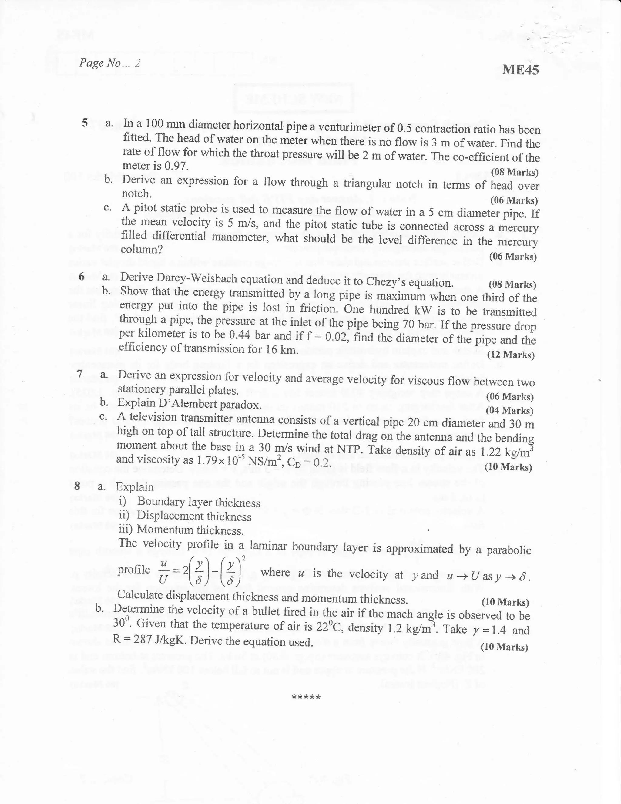 Page No""" 2
                                                                                          ME45


     a'   In a 100 mm diameter horizontal pipe a venturimeter of 0.5 contraction
                                                                                   ratio has been
          fitted. The head of water on the meter when there is no flow is 3 m
                                                                               of water. Find the
          rate of flow for which the throat pressure will be 2 m of water.
                                                                           The co-efficient of the
          meter is 0.97.
    b'                                  _
          Derive an expression for a flow through a triangular notch in terms
                                                                                        (08 Marla)
                                                                                    of head over
          notch.                                                                       (06 Marks)
    c'    A pitot static probe is used to measure the flow of water in a 5 cm diameter pipe.
                                                                                             If
          the mean velocity is 5 m/s, and the pitot static tube is connected
                                                                             across a mercgry
          filled differential manometer, what should be the level difference in the mercury
          column?                                                                      (06 Marks)

    a'    Derive Darcy-Weisbach equation and deduce itto Chezy's
                                                                       equation. (08 Marks)
    b'    Show that the energy transmitted by a long pipe is maximum
                                                                           when one third of the
          energy put into the pipe is lost in fiiclion.-One hundred
                                                                        kW is to be transmitted
          through a pipe, the pressure at the inlet of the pipe being
                                                                      70 bar.If the pressure drop
          per kilometer is to be 0'44 bar and if f : 0.02; nnd
                                                                 the?iameter ortrr"'fip. and the
          efficiency of transmission for 16 lan.
                                                                                       (12 Marks)

    a'   Derive an expressiol for velocity and average velocity for
                                                                      viscous flow between two
         stationery parallel plates.
                                                                                       (06 Marks)
    b.   Explain b Arembert paradox.
                                                                                       (04 Marks)
   c'    A teievision transmitter antenna consists of a vertical pipe 20 cm
                                                                             diarneter and 30 m
         high on top of tall structure. Determine the total drag
                                                                 on the antenna and the bendins
         moment about the base in a 30 m/s wind at NTP. fake
         and viscosity as I .79x10's NS/m2, Cp : 0.2.
                                                                    density of air    t.zi-iehr|
                                                                                   ^t (10 Marks)
   a. Explain
          i)   Boundary layer thickness
          ii)  Displacementthickness
          iii) Momentum thickness.
          The velocity profile in a laminar boundary layer is approximated
                                                                           by a parabolic
         profire                       where a is the vetocity at yand u-+(rasy-+d.
                   #=r(#)-(#)'
         calculate displacement thickness and momentum thickness.
   .
   b'    Dttermine the velocity of a bullet fired in the air if the mach
                                                                            (r0 Marks)
                                                                         angle is observed to be
         JU". Given that the temperature of air is 220c, density
                                                                    1.2 kg/nl. Take y = 1.4 and
         R:287 J,&gK. Derive    the equation   used.                                 (r0 Marks)



                                               !krr   ***
 