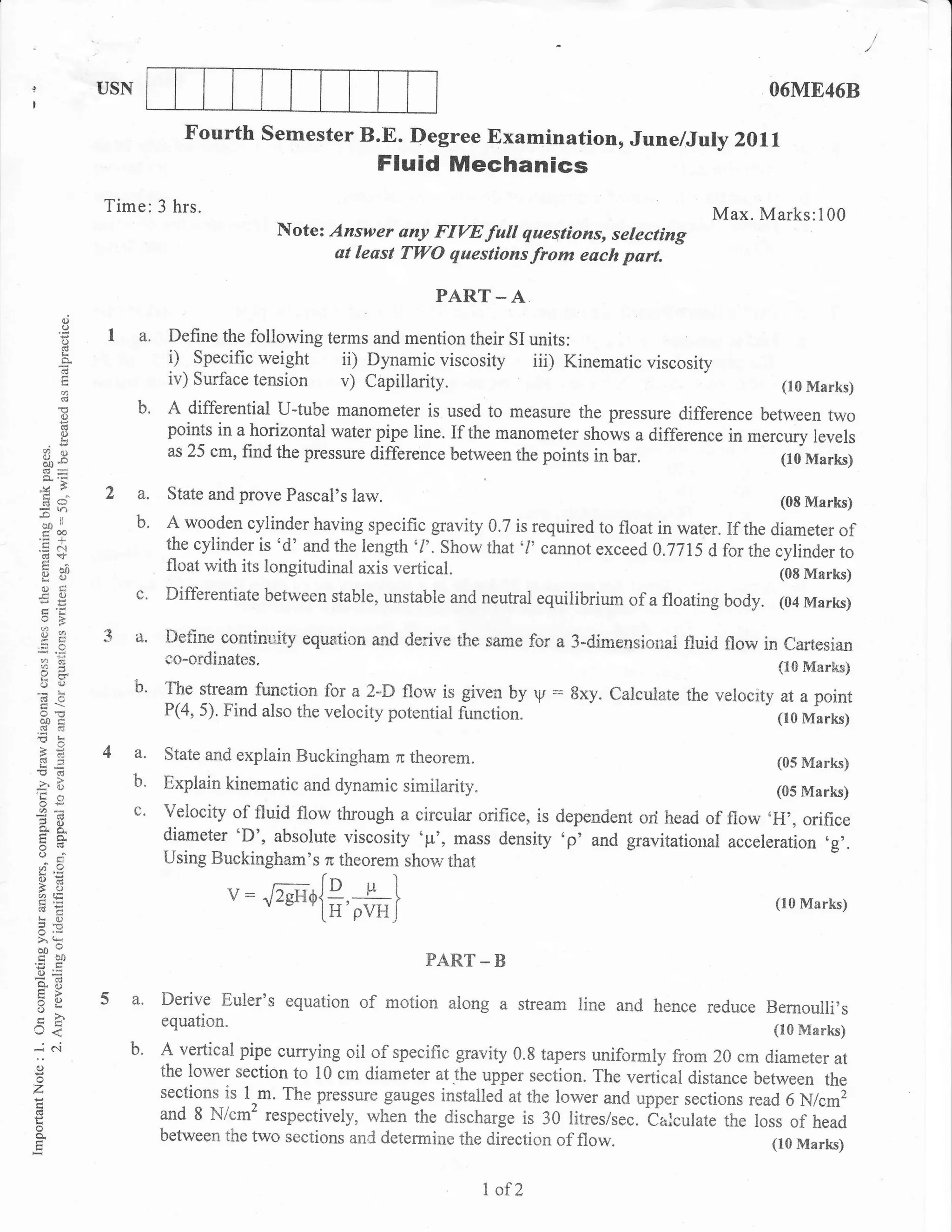 USN                                                                                           O6ME46B

                              Fourth semester B.E. Degree Examination, June/July                         z0ll
                                                         Fluid Mechanics
                Time: 3 hrs.                                                                          Max. Marks:100
                                            Note: Answer any FIW full qaestions, selecting
                                                  at least TWO questionsfrom each part.

                                                                PART _ A
          o
          o
         ii     I a. Define the foliowing terms and mention their SI units:
                     i) Specific weight ii) Dynamic viscosity iii) Kinematic viscosity
                            iv) Surface   tension v) Capillarity.                                                (10 Marks)

          o
                      b. A differential U-tube manometer         is used to rneasure the pressure difference between two
          ()                points in a horizontal water pipe line. If the manometer shows a difference in mercury levels
    Y?    q.r               as 25 cm, find the pressure difference between the points in bar.                   (10 Marks)
  o,;
 &s
  cra           2 a.        State and prove Pascal's   law.                                                     (08 Marks)
 .o .,'
  oo
  c,a
         rl
                  b.       A wooden cylinder having specific gravity 0.7 is required to float in water. If the diameter of
                           the cylinder is 'd' and the length '/'. Show that'l' cannot exceed A.7715 d for the cylinder
                                                                                                                        to
    :oo                    float with its longitudinal axis vertical.                                           (0E Marks)
    ts()
    ()E:
                      c'   Differentiate between stable, unstable and neutral equilibrium of a floating body.   (04 Marks)

                3 a.       Det-tne contindty equation and derive the same fcr a 3-dimensiorral fluid flow in
                                                                                                              Cartesian
 a:                        co-ordinates.                                                                     i10 Marks)
 ou                   b"   The stream function fcrr a 2-D floN,is given by
                                                                           V   :gxy. Calculate the velocity at a point
 ooc
 cd a3
                           P(4, 5). Find also the velocity potential firnction.                             (10 Marks)

 >.8
 6-             4 a.       State and explain Buckingham n theorem.                                              (05 Marks)
'O       cd
                  b.       Explain kinematic and dynamic similarity.                                         (05 Marks)
 OE
 ?C)
                      c'   Yelocity of fluid flow through a circular orifice, is dependent ori head of flow oH,, orifice
                           diameter 'D', absolute viscosity op', mass density 'p' and gravitatiorral acceleration .g,.
 14 c-
 orv
 o,i                       Using Buckingharn's n theorern show that
o:
3i;
atE                                 v: /zgH4i#,*)                                                               (10 Marks)
qo
o":
},qr
tr50                                                           PART _ B
=(d
 :i9
5L
                5 a.       Derive Euler's equation     of motion    along a stream line and hence reduce Bernoulli,s
->.
U<                         equation.                                                                            (lo Marks)
dN                 b.      A vertical pipe currying oil of specific gravity 0.8 tapers uniformly from 20 cm diameter at
o                          the lower section to 10 cm diameter atJhe upper r.oiiorr. The vertical distance between
                                                                                                                    the
z                          sections is 1,m. The pressure gauges installed at the lower and upper sections read
                                                                                                               6 Nlcmi
L                          and 8 N/cm' respectively, when the discharge is 30 litres/sec. Calculate the loss of
o                                                                                                                 head
                           between the two sections and determine the direction of flow.                     (r0 Marks)


                                                                        I of2
 