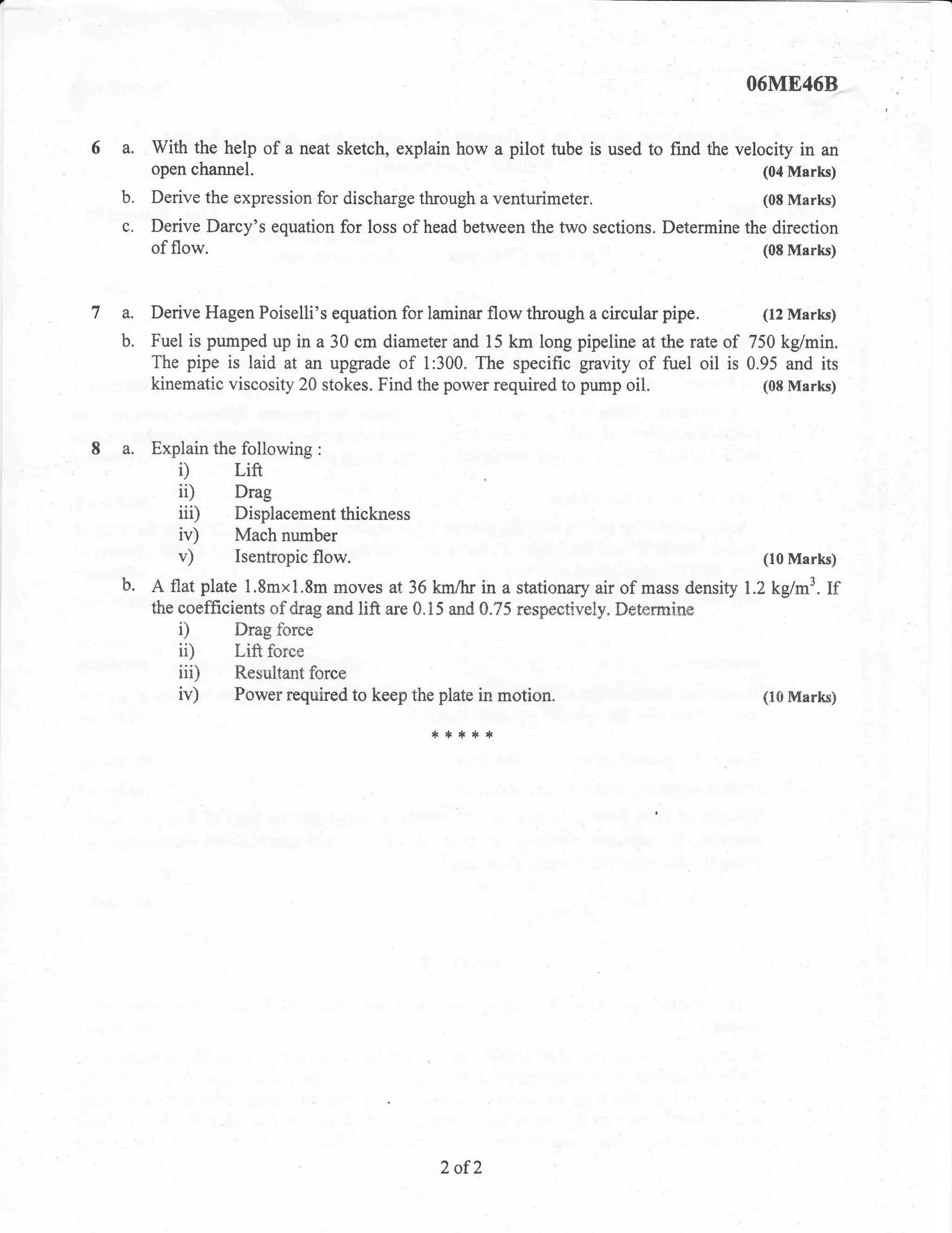 O6ME46B


6 a. With the help of a neat sketch, explain how a pilot tube         is used to find the velocity in an
        open channel.                                                                        (04 Marks)

   b.   Derive the expression for discharge through a venturimeter.                          (08 Marks)

   c. Derive Darcy's equation for loss of head between the two sections. Determine the direction
      of flow.                                                                        (0S Marks)




7 a. Derive Hagen Poiselli's equation for laminar flow through a circular pipe.              (12 Marks)

   b.   Fuel is pumped up in a 30 cm diameter and 15 km long pipeline at the rate of 750 kg/min.
        The pipe is laid at an upgrade of 1:300. The specific gravity of fuel oil is 0.95 and its
        kinematic viscosity 20 stokes. Find the power required to pump     oil.        (08 Marks)



I a. Explain the following     :

           i)      Lift
           ii)     Drag
           iiD     Displacement thickness
           iv)     Mach number
           v)      Isentropic flow.                                                          (10 Marks)

   b.   A flat plate 1.8mxtr.8m moves at 36 km/lr in a stationary air of mass density 1.2 kglm3. lf
        the coefficients of drag and lift are 0.15 and 0.75 respectively" Detenuine
           D        Drag force
           ii)      Lift force
           iiD      Resultant force
           iv)      Power required to keep the plate in motion.                              (I0 Marks)

                                              {.r}:tr}*




                                                2 of2
 
