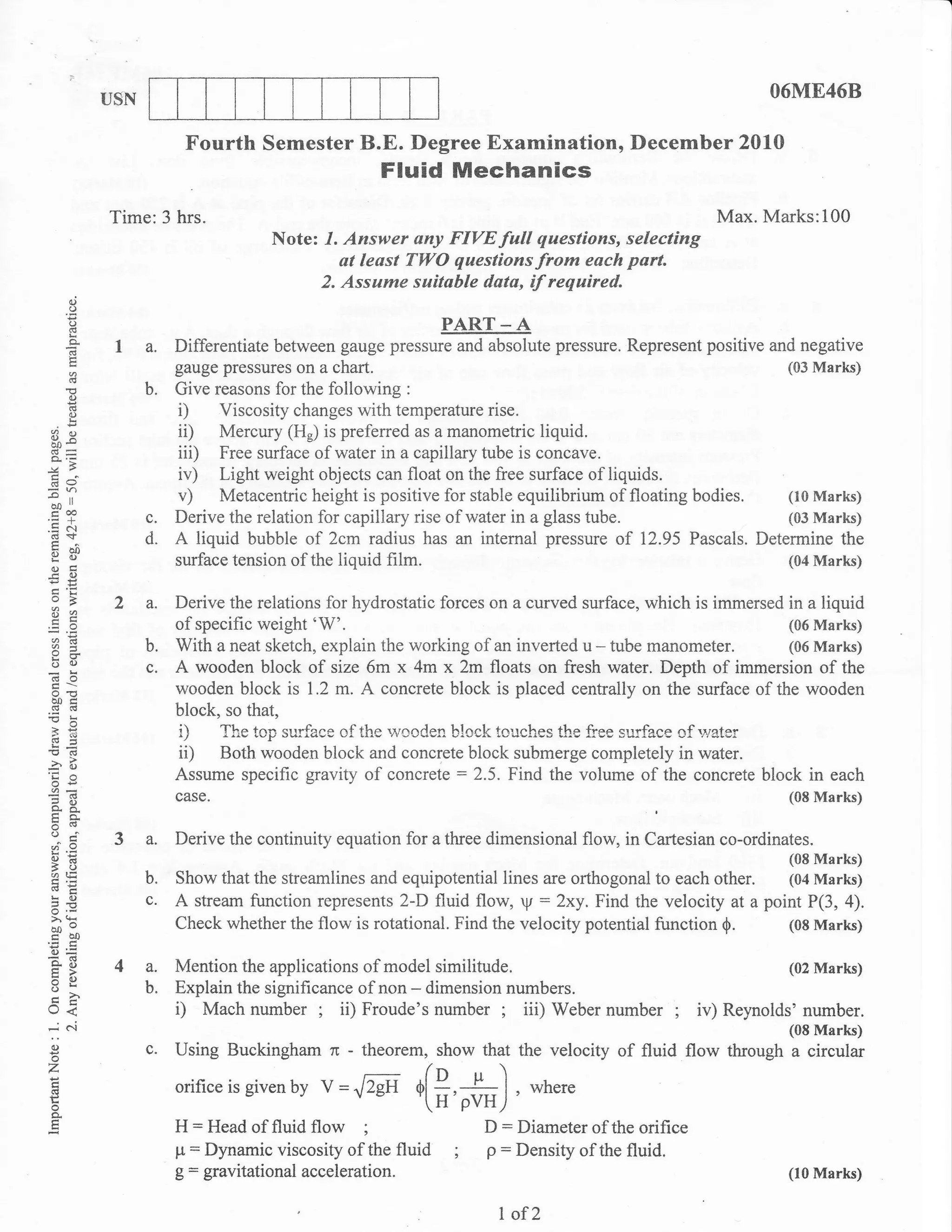 l



                USN                                                                                           O6ME46B

                            Fourth Semester B.E. Degree Examination, December 2010
                                                        Fluid Mechanics
                Time:3 hrs.                                                                            Max. Marks:100
                                         Note: 1. Answer any FIVE full qaestions, selecting
                                                 at leost TWO questions from each part.
                                              2. Assume suitable data, if required.
          ()
          o
          o
          d                                                      PART _ A
          d      I a. Differentiate between gauge pressure and absolute pressure. Represent positive and negative
                           gauge pressures on a chart.                                                  (03 Marks)
          (€

          (:)
                      b.   Give reasons for the following :
          d
          o                i)    Viscosity changes with temperature rise.
3e                         ii)   Mercury (Hr) is preferred as a manometric liquid.
                           iii)  Free surface of water in a capillary tube is concave.
69
                           iv)   Light weight objects can float on the free surface of liquids.
 ao"
-il
                           v)    Metacentric height is positive for stable equilibrium of floating   bodies.
                                                                                                        (10 Marks)
 coo
'=+
.= c.l
                      c.   Derive the relation for capillary rise of water in a glass tube.             (03 Marks)
 cd+
 x al)
                      d.   A liquid bubble of 2cm radius has an internal pressure of 12.95 Pascals. Determine the
 E(J
 OE                        surface tension of the liquid film.                                          (04 Marks)
-c 0)
    oB           2 a.      Derive the relations for hydrostatic forces on a curved surface, which is immersed in a liquid
    E*
                           of specific weight'W'.                                                             (06 Marks)
    od
                      b.   With a neat sketch, explain the working of an inverted u - tube manometer. (06 Marks)
    bU                c.   A wooden block of size 6m x 4m x 2m floats on fresh water. Depth of immersion of the
    (Bo
                           wooden block is 1.2 m. A concrete block is placed centrally on the surface of the wooden
    aotr
    c6 .6
!b                         block, so that,
    >P
    6<
                           i) The top surfbce of the wooden block touches the ftee surface of,water
                           ii) Both wooden block and concrete block submerge completely in water.
                           Assume specific gravity of concrete : 2.5. Find the volume of the concrete block in each
i         (,)
    eO
                           case.                                                                              (08 Marks)
    a.a
    tro-
    5(!
                 3 a.      Derive the continuity equation for a three dimensional flow, in Cartesian co-ordinates.
    9.d                                                                                                          (08 Marks)
    5t)
    olE
                      b.   Show that the streamlines and equipotential lines are orthogonal to each    other.    (04 Marks)
EO-!,
o.-
= qr
                      c.   A stream function represents 2-D fluid flow, y     :   2xy.Find the velocity at a point P(3, 4).
>
bDo                        Check whether the flow is rotational. Find the velocity potential function $.         (08 Marks)
cbO
'o=
    oii
    tr>          4a.       Mention the applications of model similitude.                                         (02 Marks)
    =o
    UL                b.   Explain the significance of non - dimension numbers.
Q<
         e.i
                                                ;                      ;
                           D Mach number ii) Froude's number iii) Weber number                   ;   iv) Reynolds' number.
-.:
    0)                c.   using Buckingham ,, -                     that the velocity of fluid flow throu*,     f'"X[B
z                                                      Y**7*o*
E
    ad                     orifice is given   by v   =,l2gi (*,#r)         , *r,.r"
    o.
                           H:  Head of fluid flow ;                  D: Diameter of the orifice
                           p = Dynamic viscosity of the fluid ;      p: Density of the fluid.
                           g = gravitational acceleration.                                                       (10 Marks)


                                                                       I of2
 
