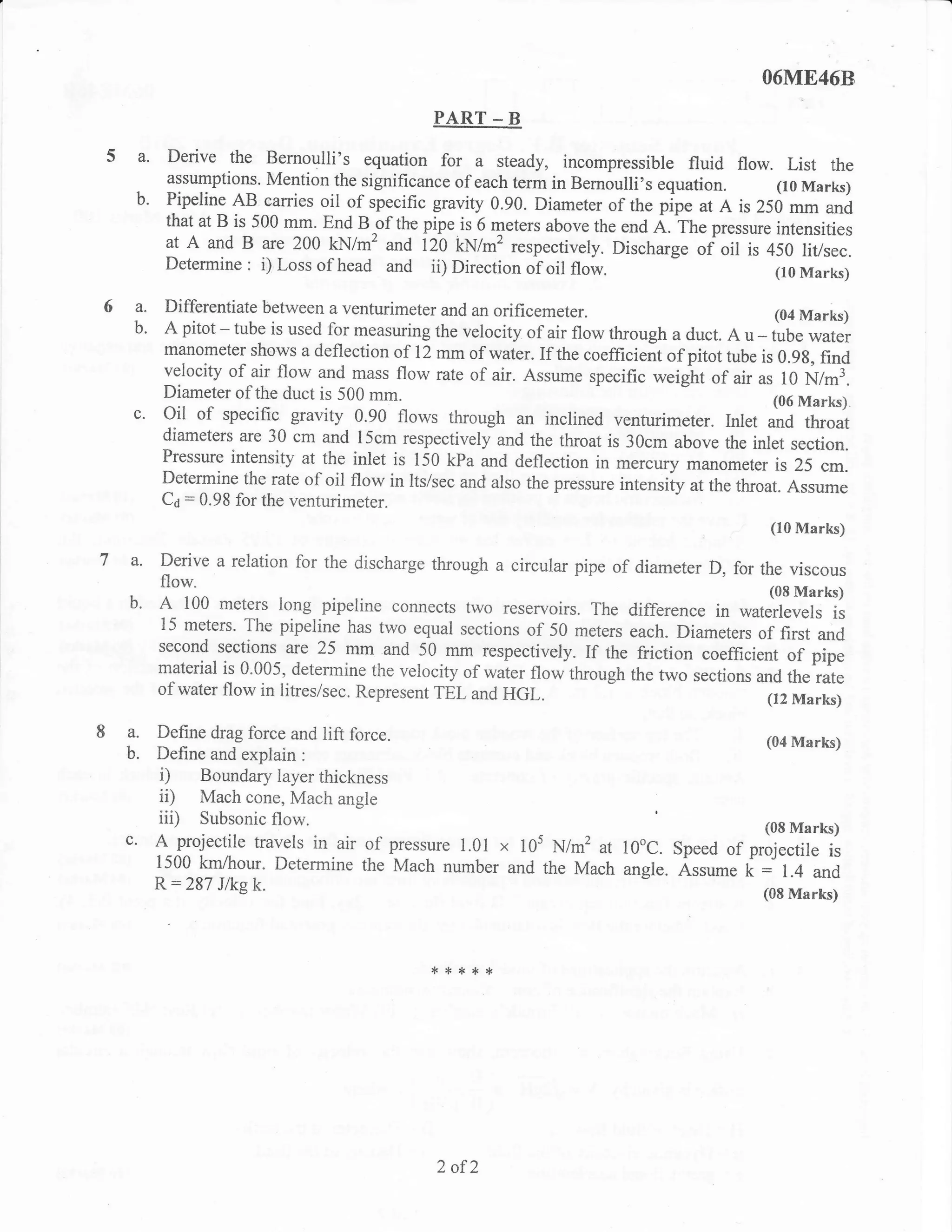O6ME46B

                                            PART       -B
 a.    Derive the                                 a
                      Bernoulli's equation for steady, incompressible fluid flow. List the
       assumptions' Mention the significance of each term in Bernoulli's    equation.     (10 Marks)
 b.    Pipeline AB carries oil of specific gravity 0.90. Diameter of the pipe at A is 250
                                                                                            mm and
       that at B is 500 m{,      B.of t}re pipe is 6 meters above the end a. rfr" pressue intensities
                             lnd
       at   A
            and B are 200 kN/mz and 120 kN/m2 respectively. Discharg.             of oil is 450 litlsec.
       Determine : i) Loss of head and ii) Direction of oil flow.                            (10 Marks)

 a.   Differentiate between a venturimeter and an orificemeter.                              (04 Marks)
 b.   A pitot - tube is used for measuring the velocity of air flow through a duct. A u tube water
                                                                                          -
      manometer shows a deflection of 12 mm of water. If the coefficient of pitot tube
                                                                                           is 0.9g, find
      velocity of air flow and mass flow rate of air. Assume specific *eight of air as f O
                                                                                                  N/mL
      Diameter of the duct is 500 mm.                                                        (06 Marks).
 c.   Oil of specific gravity 0.90 flows through an inclined venturimeter. lnlet and throat
      diameters are 30 cm and l5cm respectivelyand the throat is 30cm above
                                                                                     the inlet section.
      Pressure intensity at the inlet is 150 kPa and deflection in mercury manometer
                                                                                             is 25 cm.
      Determine the rate of oil flow in lts/sec and also the pressure intensiiy at the
                                                                                       throat. Assume
      C6 = 0.98 for the venturimeter.
                                                                                            (10 Marks)

a.    Derive a relation for the discharge through a circular pipe of diameter D, for
                                                                                     the viscous
   flow.                                                                                    (08 Marks)
b' A 100 meters long pipeline connects          two reservoirs. The difference in waterlevels is
      15 meters. The pipeline has two equal sections of 50 meters each. Diameters
                                                                                      of first and
      second sections are 25 mm and 50.mm_respectively. If the friction coefficient
                                                                                          of pipe
      material is 0.005, determine the velocity of waier flowtkough the two
                                                                             sections and the rate
      of water flow in litres/sec. Represent TEL and   HGL.                                 (r2 Marks)

a.    Define drag force and 1ift force.
                                                                                            (04 Marks)
b.    Define and explain :
      i) Boundary layer thickness
      ii) Mach cone, Mach angle
      iii) Subsonic flow.                                                                   Marks)
                                                                                           (08
c. A projectile travels in air of pressure      1.01   x 10s N/m2 at l0oC.    Speed of projectile is
      1500 km/hour. Determine the Mach number and the Mach angle.              Assumek:1.4and
      R:287  J/kg k.                                                                       (08 Marks)




                                            **:t*'1.




                                             2 of2
 