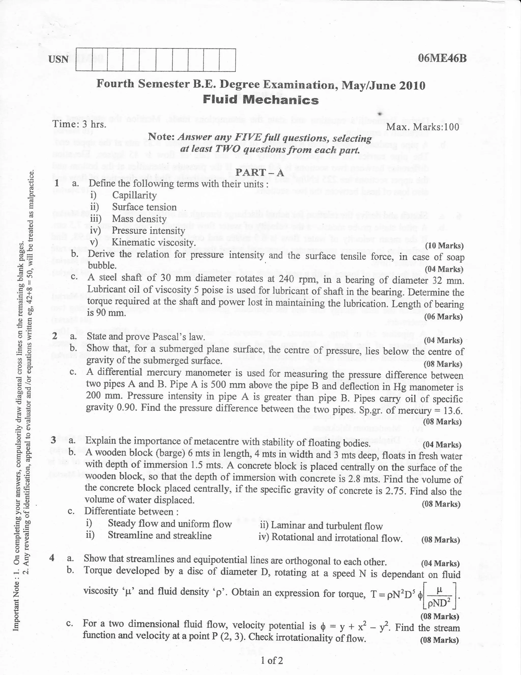 USN                                                                                             O6UIE468

                                   Fourth semester B.E. Degree Examination, MaylJune 2010
                                                              Fluid Mechanics
                     Time:3       hrs.                                                                       Max. Marks:100
                                                 Note: Answer any FIVEfull questions, selecting
                                                        at least TWO questions from each part.

                ai
                o
                D     1 a. Define the following terms *,rn,n"[f;,rtf, ^
            E
                                 i)   Capillarity
                                 iD   Surface tension
            ()
                                 iii) Mass density
            €
            6
                d)
                                 iv)  Pressure intensity
     3e                          v)   Kinematic viscosity.                                                            (10 Marks)
     Q:s
                           b.    Derive the relation for pressue intensity and the surface tensile force,       in case of soap
                                 bubble.                                                                              (04 Marks)
     Ea                    c.
            rl
                                 A steel shaft   of 30 mm diameter     rotates at 24A rpm, in a bearing of diameter 32 mm.
     bo
     coo                         Lubricant oil of viscosity 5 poise is used for lubricanl of shaft in the bearing. Determine the
    .= a.l
     (!.sf                       torque required at the shaft and power lost in maintaining the lubrication. Lingth of bearing
     xao
     go
    otr
                                 is 90   mm"                                                                           (06 Marks)
    _c()
    eE
     HL
    v5
    3s
                     2 a. State and prove Pascal's law.
                       b. Show that, for a submerged plane surface, the centre of pressure, lies below 6rt[m?t
    Bg                    gravity of ttre submerged surface.                                             (08 Marks)
    bU                 c. A differential rnercury manometer is used for measuring the pressgre difference between
    =!                          two pipes A and B. Pipe A is 500 mm almve the pipe B and deflection in Hg manometer is
    o.(,
    40tr
    dcd                         200 mm- Pressure intensity in pipe A is greater than pipe B. pipes carry oil of specific
!B
 a6                             gravity 0.90. Find the pressure difference between the two pipes. Sp.gr. olmercury = t:.0.
 6r
!o(d                                                                                                                  (08 Marks)
-a" B
    6      -lJ
                     3a.        Explain the importance of metacentre with stability of floating bodies.             (04 Marks)
    a8_                    b.   A wooden block (barge) 6 mts in length, 4 mts in width and 3 mts deep, floats in fresh water
    trit
    oj                          witn        of immersion 1.5 rnts. A concrete block is placed centrally on the surface of the
                                     -aef$
    o=                          wooden block, so that the depth of immersion with concrete is 2.8 mts. Find the volume of
    BU
    ia tE
    a.,                         the concrete block placed centrally, if the specific gravity of concrete is2.75. Find also the
    E()                         volume of water displaced.                                                          (08 Marks)
3P
>' 9:                   c.      Differentiate between :
bDe
cbo
o=
                                 i) steady flow and uniform flow            ii) Laminar and turbulent flow
E8                               ii) Sheamline and streakline              iv) Rotational and irrotational flow. (08 Marks)
UL
=o
ch
o<                   4a.        Show that streamlines and equipotential lines are orthogonal to each   other.        (04   Marts)
r         c.t           b.      Torque developed by a disc of diameter D, rotating at a speed N         is dependant on fluid
:o                              viscosity op' and fluid density   'p'. obtain an expression for torque, 1=           -[#r]
z                                                                                                            pN2D5
(,
o
F                       c.      Foratwo dirnensional fluidflow, velocitypotential is g = y+         * ->?.Fi"dJljHH
                                function and velocity at apoint P (2,3). Check irrotationality   oino*.       (0E Marks)


                                                                             I of2
 