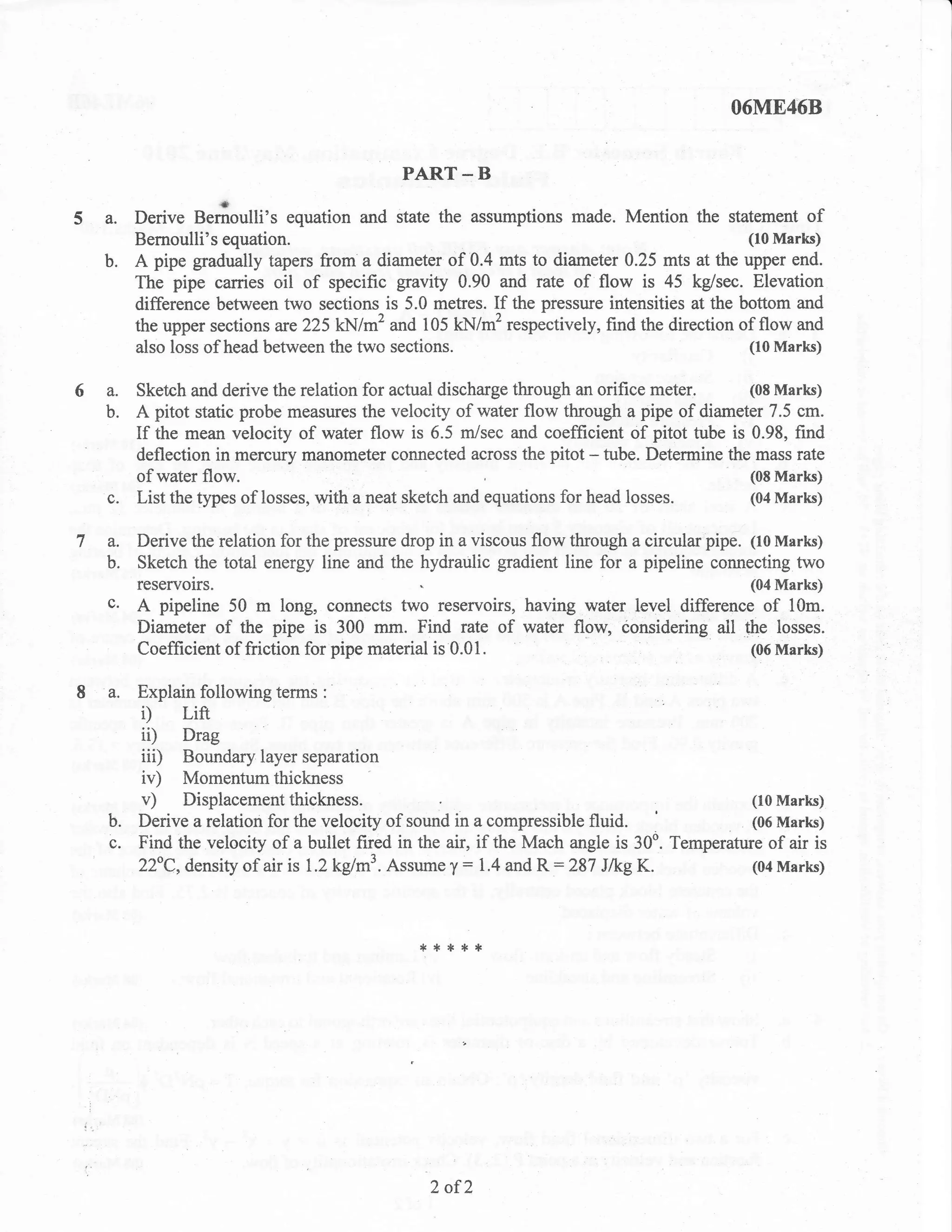 O6ME468


                                            PART    -B
                    rl
  a.   Derive Bernoulli's equation and state the assumptions made. Mention the statement of
       Bernoulli's equation.                                                              (10 Marks)
  b.   A pipe gradually tapers from a diameter of 0.4 mts to diameter 0.25 mts at the upper end.
       The pipe carries oil of specific gravity 0.90 and rate of flow is 45 kg/sec. Elevation
       difference between two sections is 5.0 meffes. If the pressure intensities at the bottom and
       the upper sections are225 kN/m'? and 105 kll/m2 respectively, find the direction of flow and
       also loss of head between the two sections.                                        (10 Marks)


6a.    Sketch and derive the relation for actual discharge through an orifice meter.       (08 Marks)
  b.   A pitot static probe measures the velocity of water flow through a    pipe of diameter 7.5 cm.
       If the mean velocity of water flow is 6.5 m/sec and coefficient of pitot tube is 0.98, find
       deflection in mercury manometer connected across the pitot - tube. Detemine the mass rate
       of water flow.                                                                      (08 Marks)
  c.   List the types of losses, with a neat sketch and equations for head losses.         (04 Marks)


7a.    Derive the relation for the pressure drop in a viscous flow through a circular pipe. 1to Marks)
  b.   Sketch the total energy line and the hydraulic gradient line for a pipeline connecting two
       reservors.                                                                           (04 Marks)
  c.   A pipeline 50 m long, connects two reservoirs, having water level difference of 10m.
       Diameter of the pipe is 300 mm. Find rate            of water flow, ionsidering all the losses.
       Coefficient of friction for pipe material is 0.01.                                   (06 Marks)


  a.   Explain following terms   :

       i)    Lift
       ii)   Drag
       iiD   Boundary layer separation
       iv)   Momentum thickness
       v)    Displacementthickness.                                                        (10 Marks)
  b.   Derive a relation for the velocity of sound in a compressible fluid.                (06 Marks)
  c.   Find the velocity of a bullet fired in the air, if the Mach angie is 30o. Temperature of air is
                                                    :              :
       z2"C,density of air is 1.2 kg/rn'. Assume T 1.4 and R 287 J/kg K.                   (04 Marks)




                                              ,*****




                                                2 of2
 