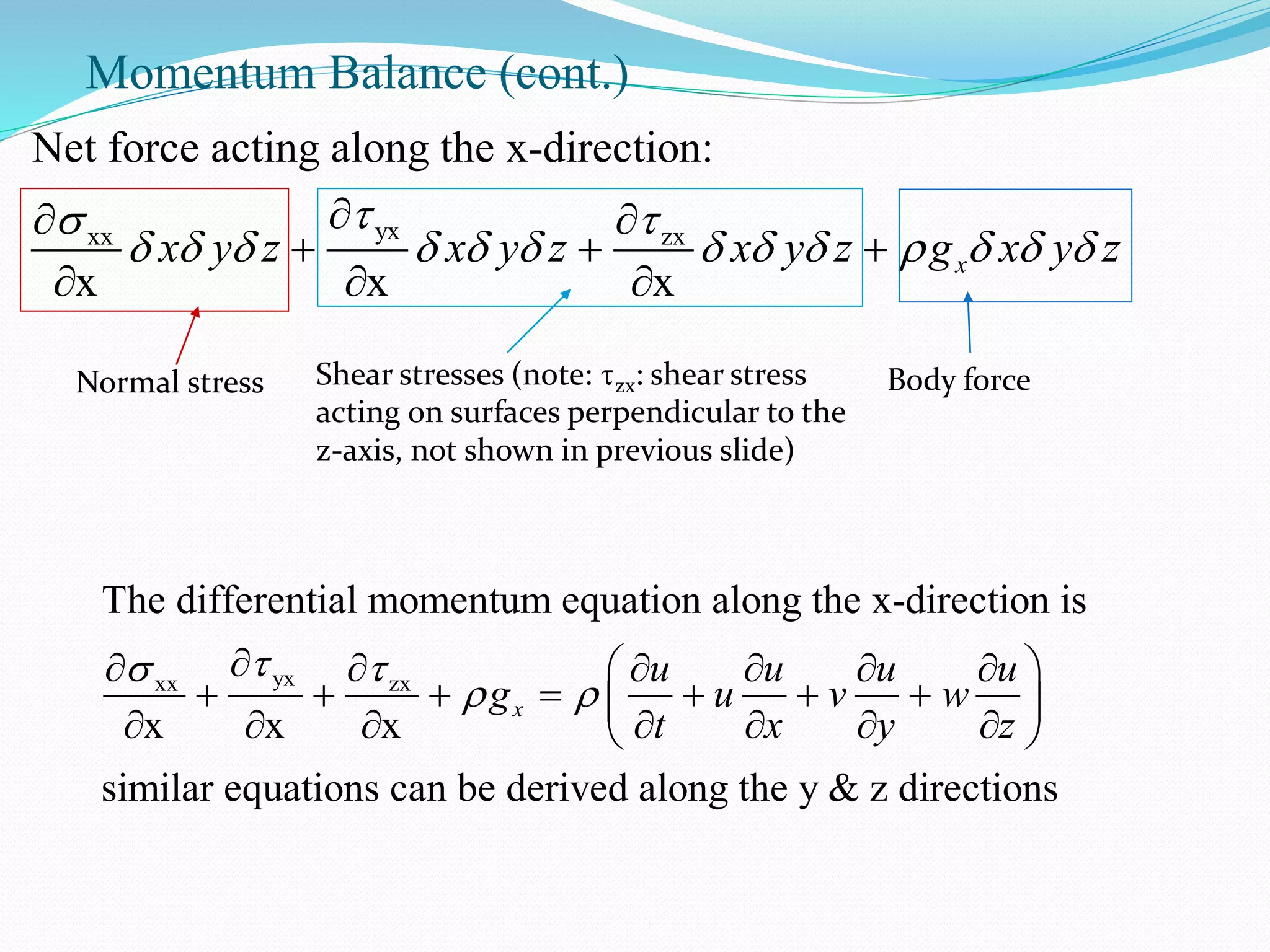 Momentum Balance (cont.)
yxxx zx
Net force acting along the x-direction:
x x x
xx y z x y z x y z g x y z
 
            
 
  
  
Normal stress Shear stresses (note: zx: shear stress
acting on surfaces perpendicular to the
z-axis, not shown in previous slide)
Body force
yxxx zx
The differential momentum equation along the x-direction is
x x x
similar equations can be derived along the y & z directions
x
u u u u
g u v w
t x y z
 
 
      
              
 