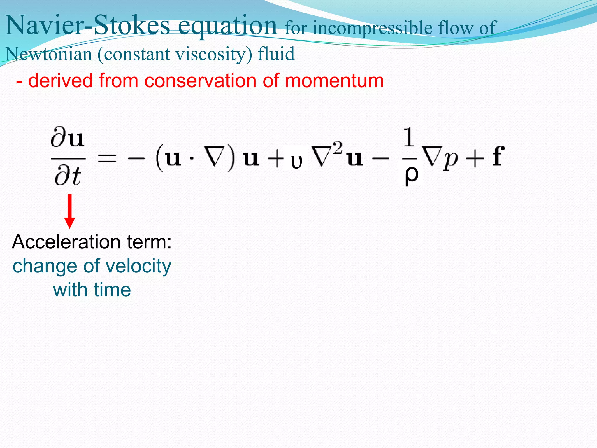 Navier-Stokes equation for incompressible flow of
Newtonian (constant viscosity) fluid
- derived from conservation of momentum
ρυ
Acceleration term:
change of velocity
with time
 