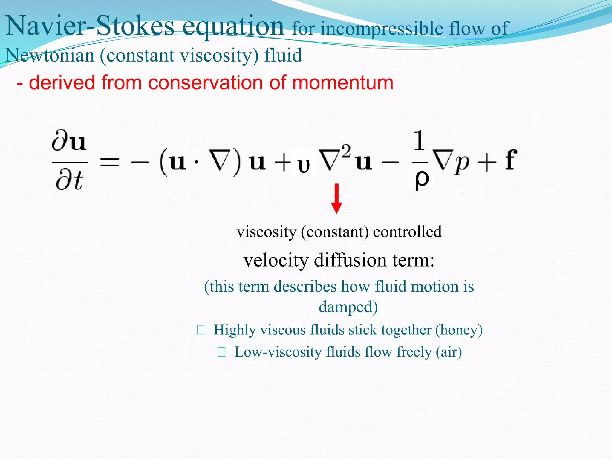 Navier-Stokes equation for incompressible flow of
Newtonian (constant viscosity) fluid
viscosity (constant) controlled
velocity diffusion term:
(this term describes how fluid motion is
damped)
Highly viscous fluids stick together (honey)
Low-viscosity fluids flow freely (air)
- derived from conservation of momentum
ρυ
 