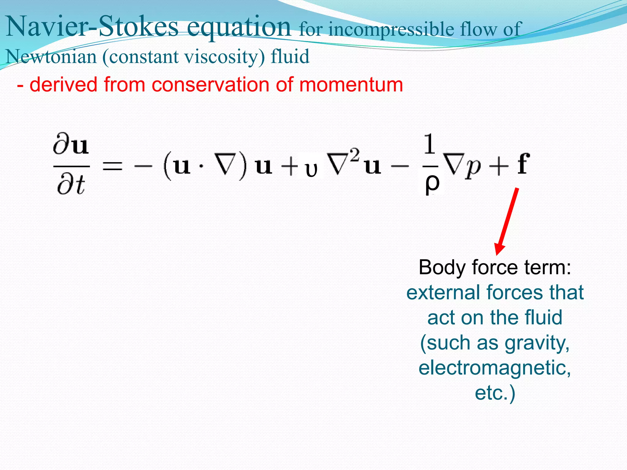 Navier-Stokes equation for incompressible flow of
Newtonian (constant viscosity) fluid
- derived from conservation of momentum
ρυ
Body force term:
external forces that
act on the fluid
(such as gravity,
electromagnetic,
etc.)
 