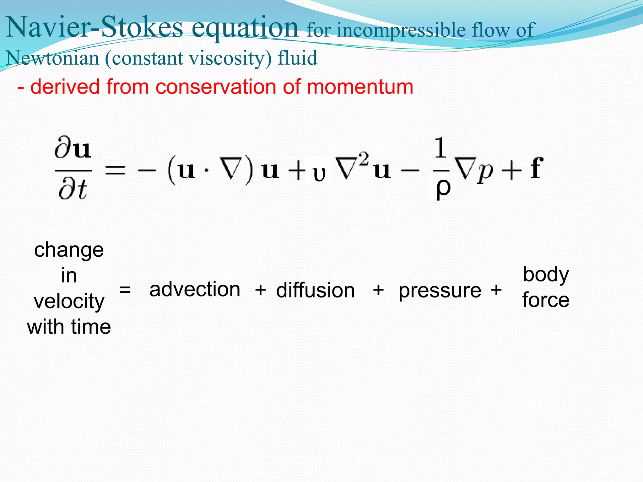 Navier-Stokes equation for incompressible flow of
Newtonian (constant viscosity) fluid
- derived from conservation of momentum
ρυ
change
in
velocity
with time
advection diffusion pressure
body
force= + + +
 