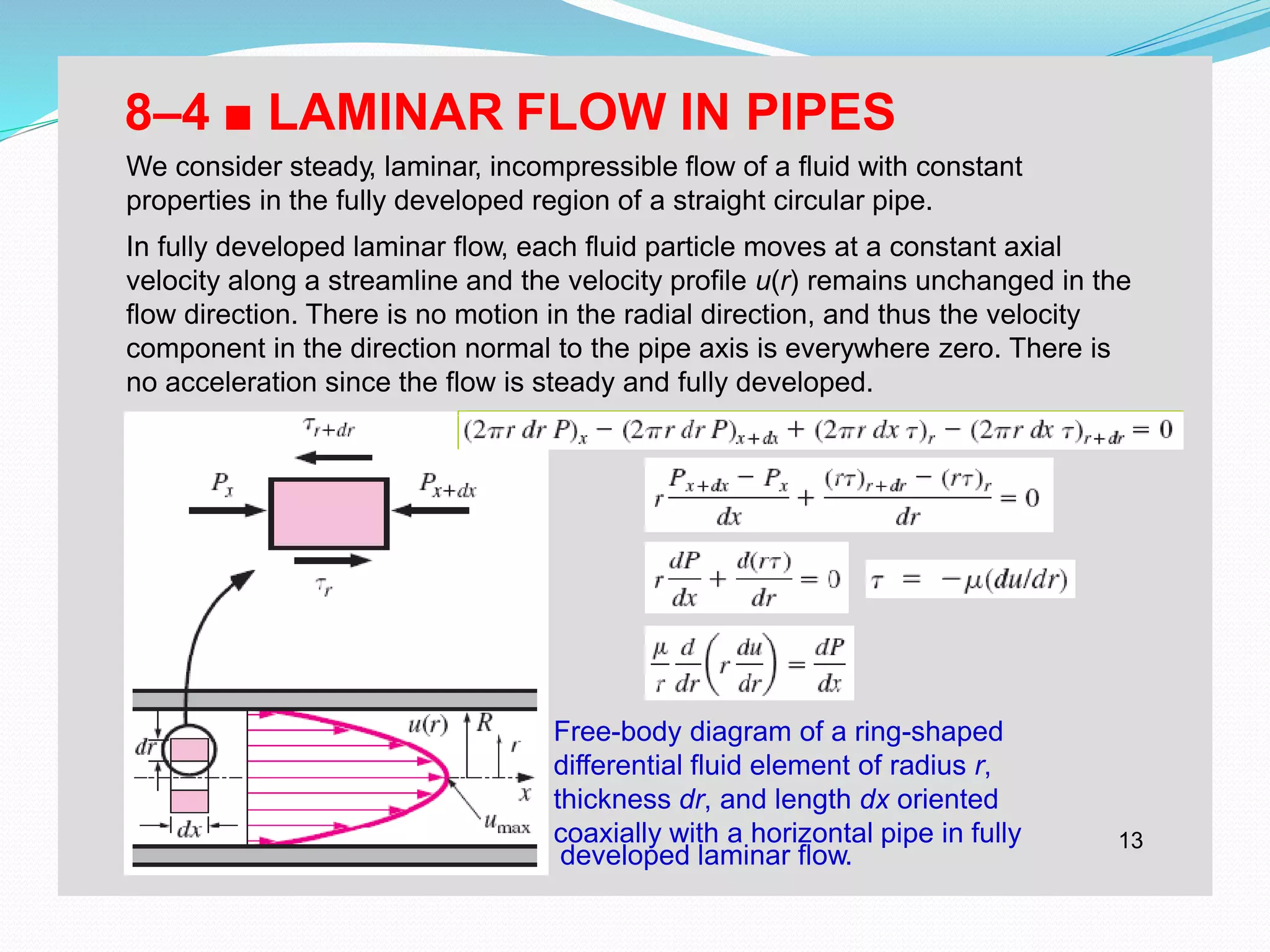 13
developed laminar flow.
8–4 ■ LAMINAR FLOW IN PIPES
We consider steady, laminar, incompressible flow of a fluid with constant
properties in the fully developed region of a straight circular pipe.
In fully developed laminar flow, each fluid particle moves at a constant axial
velocity along a streamline and the velocity profile u(r) remains unchanged in the
flow direction. There is no motion in the radial direction, and thus the velocity
component in the direction normal to the pipe axis is everywhere zero. There is
no acceleration since the flow is steady and fully developed.
Free-body diagram of a ring-shaped
differential fluid element of radius r,
thickness dr, and length dx oriented
coaxially with a horizontal pipe in fully
 