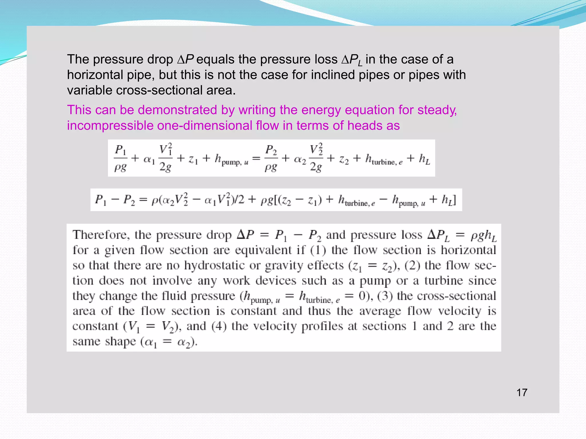 The pressure drop ∆P equals the pressure loss ∆PL in the case of a
horizontal pipe, but this is not the case for inclined pipes or pipes with
variable cross-sectional area.
This can be demonstrated by writing the energy equation for steady,
incompressible one-dimensional flow in terms of heads as
17
 