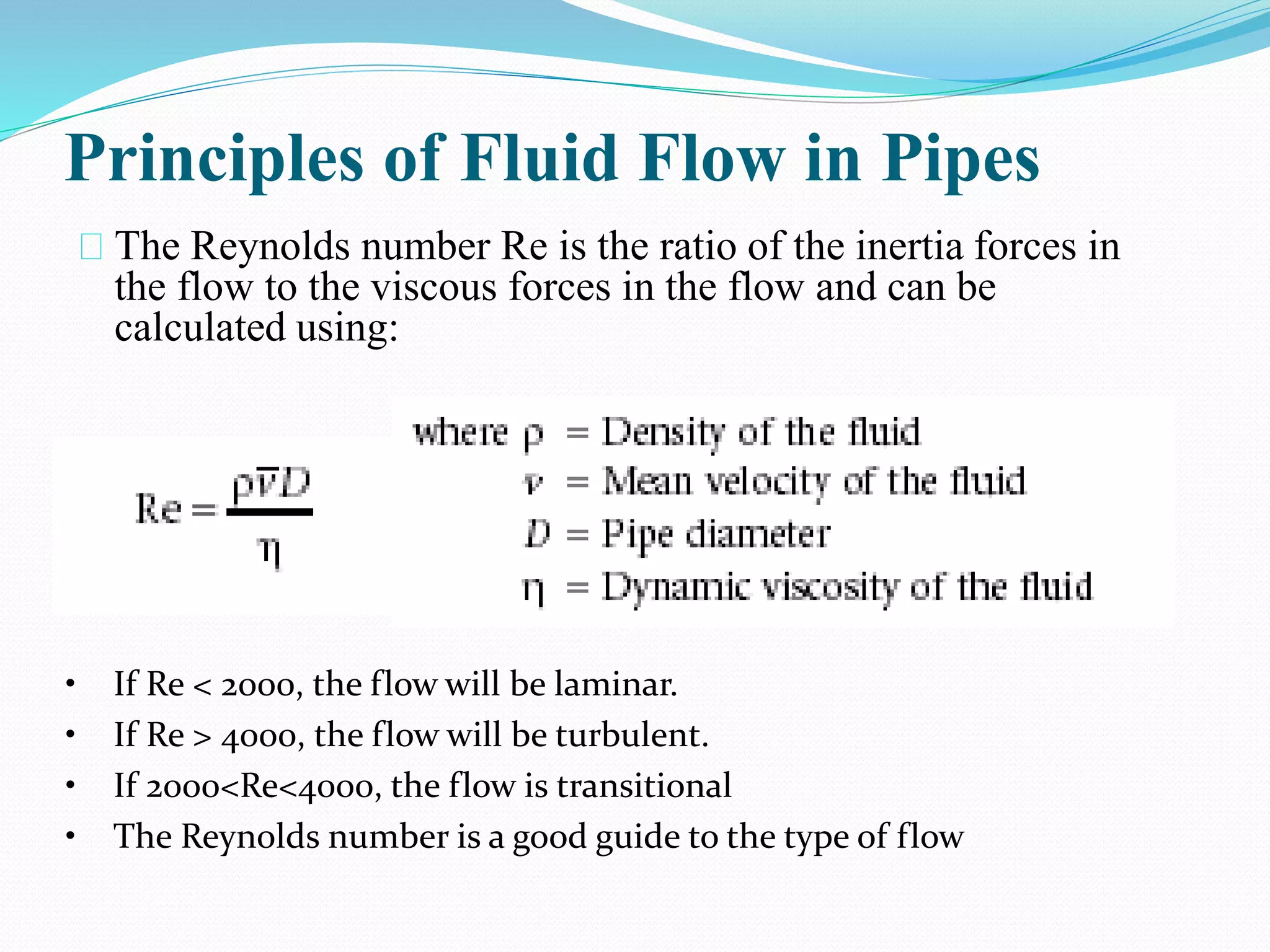 Principles of Fluid Flow in Pipes
The Reynolds number Re is the ratio of the inertia forces in
the flow to the viscous forces in the flow and can be
calculated using:
• If Re < 2000, the flow will be laminar.
• If Re > 4000, the flow will be turbulent.
• If 2000<Re<4000, the flow is transitional
• The Reynolds number is a good guide to the type of flow
 