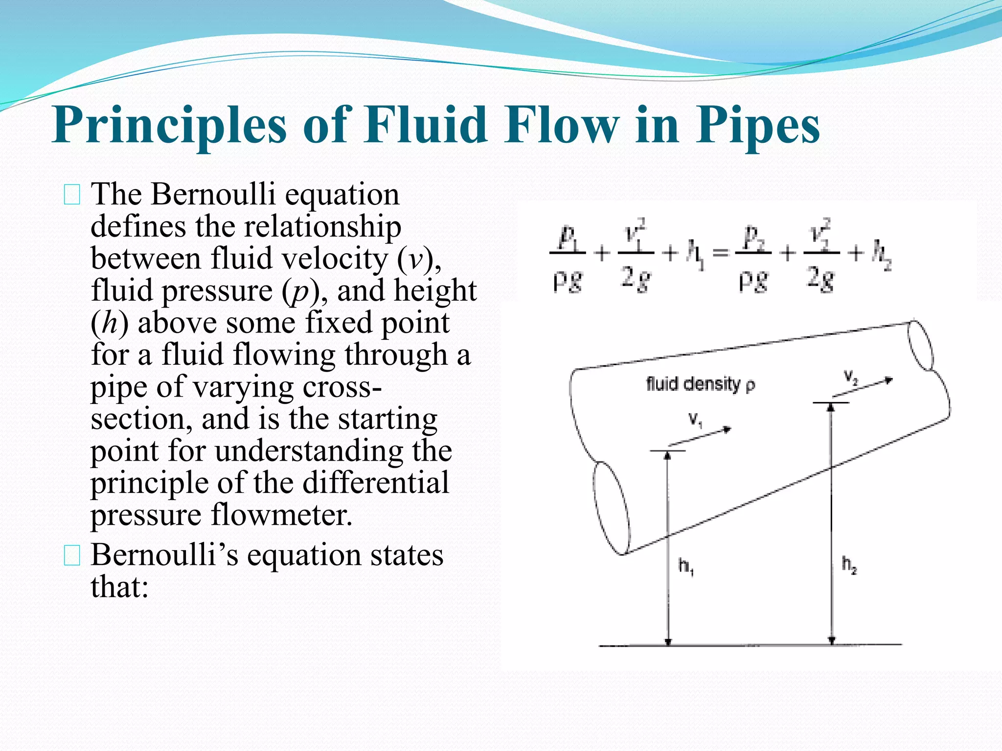 Principles of Fluid Flow in Pipes
The Bernoulli equation
defines the relationship
between fluid velocity (v),
fluid pressure (p), and height
(h) above some fixed point
for a fluid flowing through a
pipe of varying cross-
section, and is the starting
point for understanding the
principle of the differential
pressure flowmeter.
Bernoulli’s equation states
that:
 