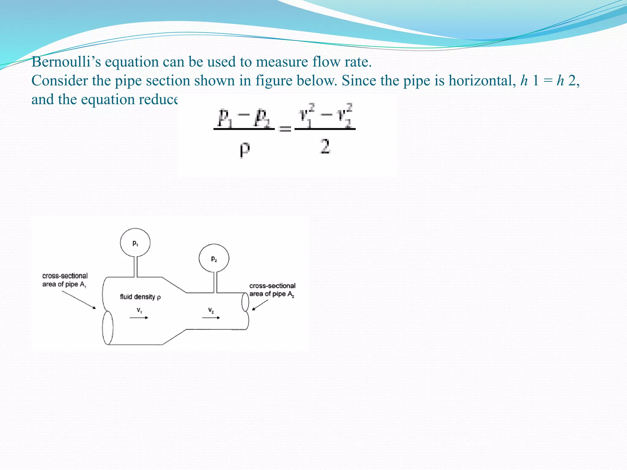 Bernoulli’s equation can be used to measure flow rate.
Consider the pipe section shown in figure below. Since the pipe is horizontal, h 1 = h 2,
and the equation reduces to:
 