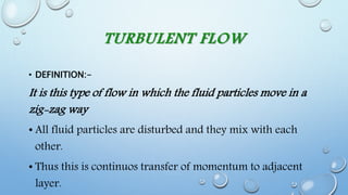 TURBULENT FLOW
• DEFINITION:-
It is this type of flow in which the fluid particles move in a
zig-zag way
• All fluid particles are disturbed and they mix with each
other.
• Thus this is continuos transfer of momentum to adjacent
layer.
 