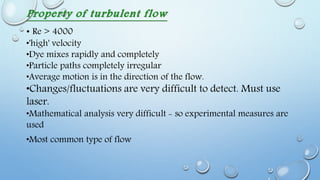 Property of turbulent flow
• Re > 4000
•'high' velocity
•Dye mixes rapidly and completely
•Particle paths completely irregular
•Average motion is in the direction of the flow.
•Changes/fluctuations are very difficult to detect. Must use
laser.
•Mathematical analysis very difficult - so experimental measures are
used
•Most common type of flow
 