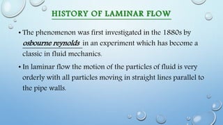 HISTORY OF LAMINAR FLOW
• The phenomenon was first investigated in the 1880s by
osbourne reynolds in an experiment which has become a
classic in fluid mechanics.
• In laminar flow the motion of the particles of fluid is very
orderly with all particles moving in straight lines parallel to
the pipe walls.
 