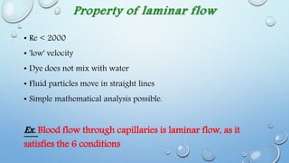Property of laminar flow
• Re < 2000
• 'low' velocity
• Dye does not mix with water
• Fluid particles move in straight lines
• Simple mathematical analysis possible.
Ex. Blood flow through capillaries is laminar flow, as it
satisfies the 6 conditions
 