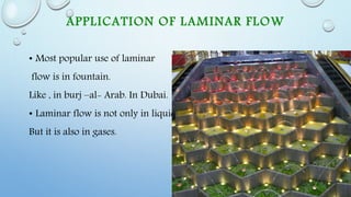 APPLICATION OF LAMINAR FLOW
• Most popular use of laminar
flow is in fountain.
Like , in burj –al- Arab. In Dubai.
• Laminar flow is not only in liquid
But it is also in gases.
 