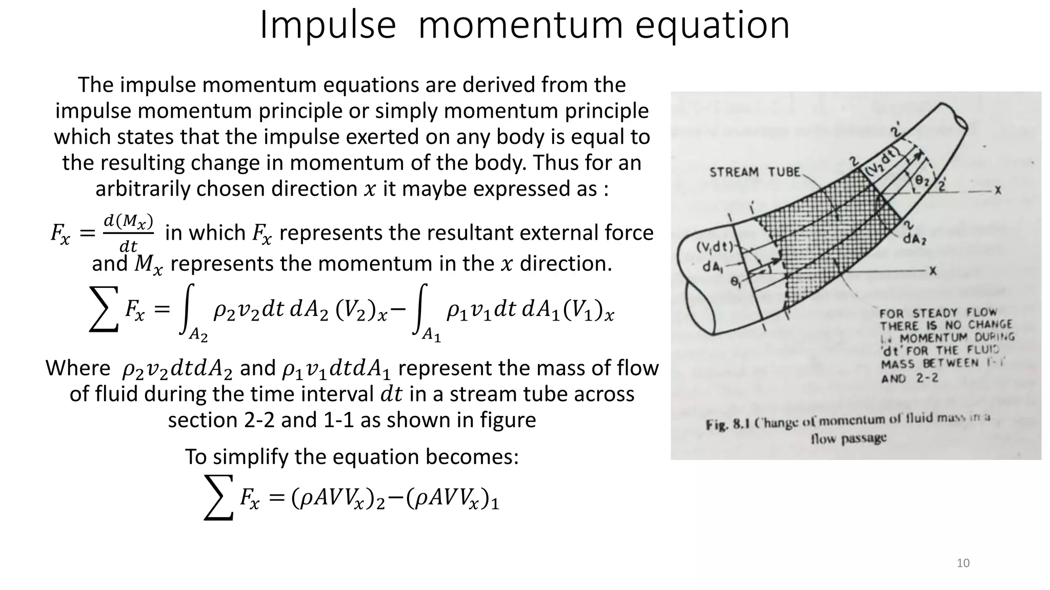 Impulse momentum equation
The impulse momentum equations are derived from the
impulse momentum principle or simply momentum principle
which states that the impulse exerted on any body is equal to
the resulting change in momentum of the body. Thus for an
arbitrarily chosen direction 𝑥 it maybe expressed as :
𝐹𝑥 =
𝑑(𝑀 𝑥)
𝑑𝑡
in which 𝐹𝑥 represents the resultant external force
and 𝑀 𝑥 represents the momentum in the 𝑥 direction.
𝐹𝑥 =
𝐴2
𝜌2 𝑣2 𝑑𝑡 𝑑𝐴2 (𝑉2) 𝑥−
𝐴1
𝜌1 𝑣1 𝑑𝑡 𝑑𝐴1(𝑉1) 𝑥
Where 𝜌2 𝑣2 𝑑𝑡𝑑𝐴2 and 𝜌1 𝑣1 𝑑𝑡𝑑𝐴1 represent the mass of flow
of fluid during the time interval 𝑑𝑡 in a stream tube across
section 2-2 and 1-1 as shown in figure
To simplify the equation becomes:
𝐹𝑥 = (𝜌𝐴𝑉𝑉𝑥)2−(𝜌𝐴𝑉𝑉𝑥)1
10
 