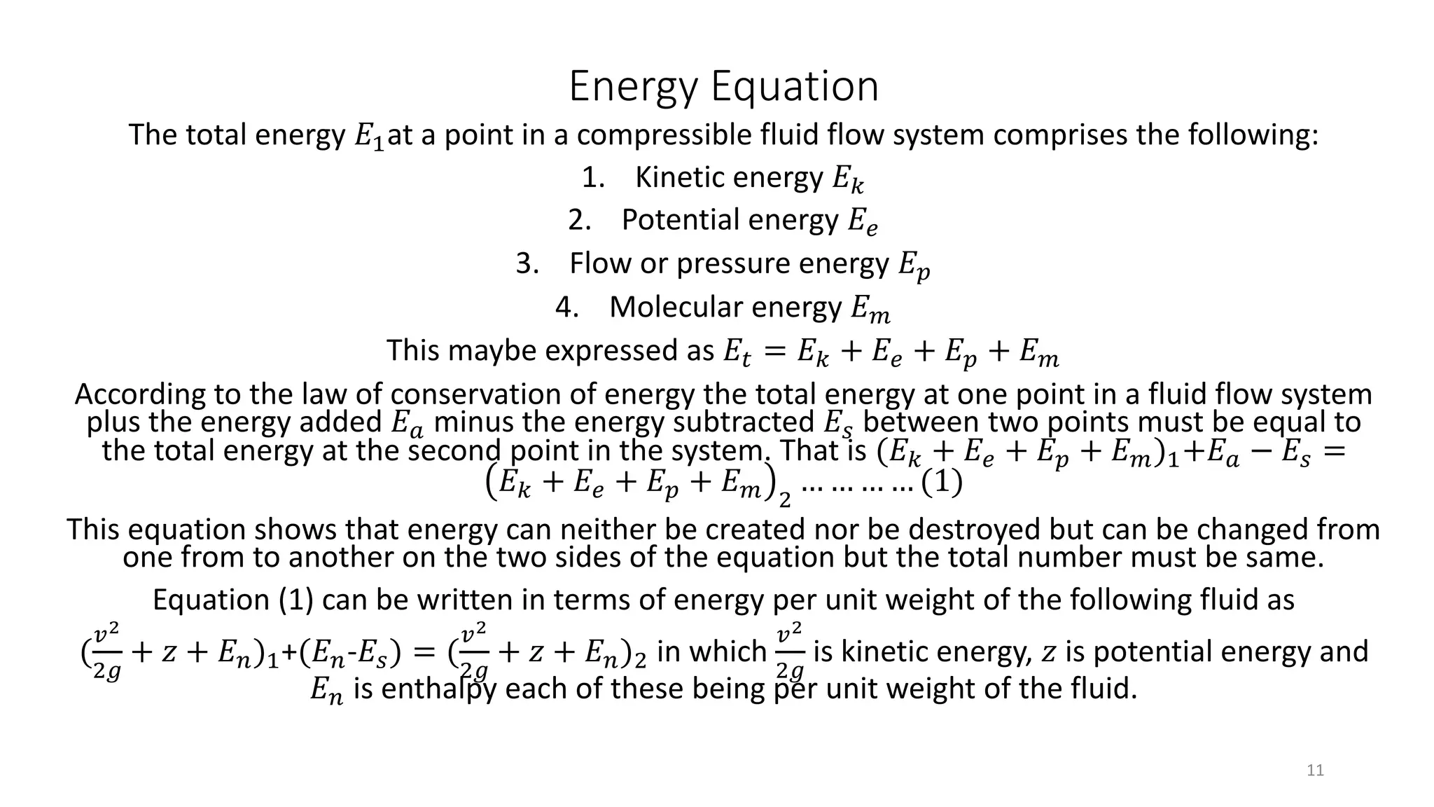 Energy Equation
The total energy 𝐸1at a point in a compressible fluid flow system comprises the following:
1. Kinetic energy 𝐸 𝑘
2. Potential energy 𝐸𝑒
3. Flow or pressure energy 𝐸 𝑝
4. Molecular energy 𝐸 𝑚
This maybe expressed as 𝐸𝑡 = 𝐸 𝑘 + 𝐸𝑒 + 𝐸 𝑝 + 𝐸 𝑚
According to the law of conservation of energy the total energy at one point in a fluid flow system
plus the energy added 𝐸 𝑎 minus the energy subtracted 𝐸𝑠 between two points must be equal to
the total energy at the second point in the system. That is (𝐸 𝑘 + 𝐸𝑒 + 𝐸 𝑝 + 𝐸 𝑚)1+𝐸 𝑎 − 𝐸𝑠 =
𝐸 𝑘 + 𝐸𝑒 + 𝐸 𝑝 + 𝐸 𝑚 2
… … … … (1)
This equation shows that energy can neither be created nor be destroyed but can be changed from
one from to another on the two sides of the equation but the total number must be same.
Equation (1) can be written in terms of energy per unit weight of the following fluid as
(
𝑣2
2𝑔
+ 𝑧 + 𝐸 𝑛)1+(𝐸 𝑛-𝐸𝑠) = (
𝑣2
2𝑔
+ 𝑧 + 𝐸 𝑛)2 in which
𝑣2
2𝑔
is kinetic energy, 𝑧 is potential energy and
𝐸 𝑛 is enthalpy each of these being per unit weight of the fluid.
11
 