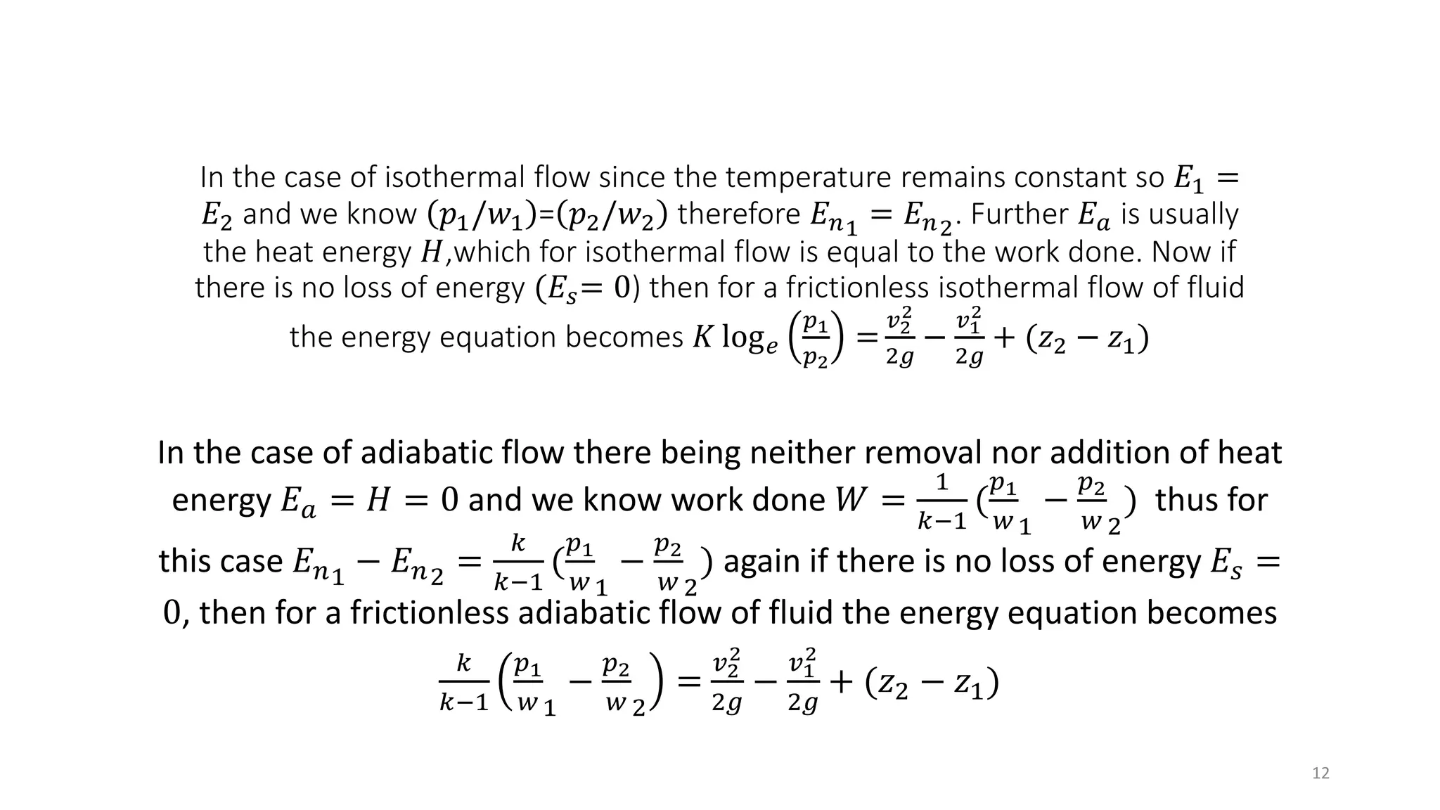 In the case of isothermal flow since the temperature remains constant so 𝐸1 =
𝐸2 and we know 𝑝1/𝑤1 = 𝑝2/𝑤2 therefore 𝐸 𝑛1 = 𝐸 𝑛2. Further 𝐸 𝑎 is usually
the heat energy 𝐻,which for isothermal flow is equal to the work done. Now if
there is no loss of energy (𝐸𝑠= 0) then for a frictionless isothermal flow of fluid
the energy equation becomes 𝐾 log 𝑒
𝑝1
𝑝2
=
𝑣2
2
2𝑔
−
𝑣1
2
2𝑔
+ (𝑧2 − 𝑧1)
In the case of adiabatic flow there being neither removal nor addition of heat
energy 𝐸 𝑎 = 𝐻 = 0 and we know work done 𝑊 =
1
𝑘−1
(
𝑝1
𝑤1
−
𝑝2
𝑤 2
) thus for
this case 𝐸 𝑛1 − 𝐸 𝑛2 =
𝑘
𝑘−1
(
𝑝1
𝑤1
−
𝑝2
𝑤 2
) again if there is no loss of energy 𝐸𝑠 =
0, then for a frictionless adiabatic flow of fluid the energy equation becomes
𝑘
𝑘−1
𝑝1
𝑤1
−
𝑝2
𝑤 2
=
𝑣2
2
2𝑔
−
𝑣1
2
2𝑔
+ (𝑧2 − 𝑧1)
12
 